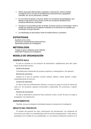 • Ofrece respuestas diferenciadas y ajustadas a cada alumno, frente al modelo
homogéneo que no se para en las diferencias socioeconómicas, geográficas,
culturales, etc. de sus educandos y familias.
• Es una fuente de apoyos y recursos, desde una concepción psicopedagógica, que
atiende a cada alumno como diverso, frente a la concepción terapéutica que
compensa diferencias y handicaps.
• Incorpora a la comunidad escolar, la familia, el entorno social o la Universidad.. frente a
aquella que entiende que los agentes implicados en la educación son aquellos que
constituyen el Equipo Docente.
• La metodología es democrática, frente al modelo directivo y autoritario.
ESTRATEGIAS
Ayudarse unos a otros.
Conocer las características positivas del otro.
Desarrollar proyectos de investigación.
METODOLOGÍA
Trabajo en grupo. Dialéctica acción-reflexión.
Desarrollar Proyectos de investigación.
MODELO DE ORGANIZACIÓN
CONTEXTO AULA
El aula se convierte en una situación de estimulación, estableciendo para ello cuatro
áreas de desarrollo humano
A) Zona de pensar
Concebida para el desarrollo de procesos cognitivos y metacognitivos. (Ver glosario)
B) Zona de comunicar
Espacio en el que se expresan musical, artística, plástica, verbal, gestual o lógico-
matemáticamente los alumnos.
C) Zona de relaciones
En ella se dan las manifestaciones afectivas y se pone en juego el mundo de valores de
cada uno. Se comparten aspectos emocionales y relacionales. Se consensuan y aplican
normas.
D) Zona de movimiento
En ella se desarrolla la autonomía física, personal, social y moral. Se pone en juego la
autogestión o la autodirección.
AGRUPAMIENTOS
Flexibles, ya que se trabaja la metodología basada en proyectos de investigación
IMPACTO DEL PROYECTO
El impacto del proyecto fue claro, disminuyeron las disconductas. Los problemas de
convivencia que había y la competitividad entre los alumnos desaparecieron. Cada alumno
participaba en la medida de sus posibilidades, en una dinámica totalmente inclusiva en la
 
