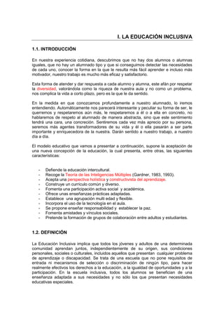 I. LA EDUCACIÓN INCLUSIVA
1.1. INTRODUCCIÓN
En nuestra experiencia cotidiana, descubrimos que no hay dos alumnos o alumnas
iguales, que no hay un alumnado tipo y que si conseguimos detectar las necesidades
de cada uno, conocer la forma en la que le resulta más fácil aprender e incluso más
motivador, nuestro trabajo es mucho más eficaz y satisfactorio.
Esta forma de atender y dar respuesta a cada alumno y alumna, este afán por respetar
la diversidad, valorándola como la riqueza de nuestra aula y no como un problema,
nos complica la vida a corto plazo, pero es la que le da sentido.
En la medida en que conozcamos profundamente a nuestro alumnado, lo iremos
entendiendo. Automáticamente nos parecerá interesante y peculiar su forma de ser, le
querremos y respetaremos aún más, le respetaremos a él o a ella en concreto, no
hablaremos de respeto al alumnado de manera abstracta, sino que este sentimiento
tendrá una cara, una concreción. Sentiremos cada vez más aprecio por su persona,
seremos más agentes transformadores de su vida y él o ella pasarán a ser parte
importante y enriquecedora de la nuestra. Darán sentido a nuestro trabajo, a nuestro
día a día.
El modelo educativo que vamos a presentar a continuación, supone la aceptación de
una nueva concepción de la educación, la cual presenta, entre otras, las siguientes
características:
- Defiende la educación intercultural.
- Recoge la Teoría de las Inteligencias Múltiples (Gardner, 1983, 1993).
- Acepta una perspectiva holística y constructivista del aprendizaje.
- Construye un currículo común y diverso.
- Fomenta una participación activa social y académica.
- Ofrece unas enseñanzas prácticas adaptadas.
- Establece una agrupación multi edad y flexible.
- Incorpora el uso de la tecnología en el aula.
- Se propone enseñar responsabilidad y establecer la paz.
- Fomenta amistades y vínculos sociales.
- Pretende la formación de grupos de colaboración entre adultos y estudiantes.
1.2. DEFINICIÓN
La Educación Inclusiva implica que todos los jóvenes y adultos de una determinada
comunidad aprendan juntos, independientemente de su origen, sus condiciones
personales, sociales o culturales, incluidos aquellos que presentan cualquier problema
de aprendizaje o discapacidad. Se trata de una escuela que no pone requisitos de
entrada ni mecanismos de selección o discriminación de ningún tipo, para hacer
realmente efectivos los derechos a la educación, a la igualdad de oportunidades y a la
participación. En la escuela inclusiva, todos los alumnos se benefician de una
enseñanza adaptada a sus necesidades y no sólo los que presentan necesidades
educativas especiales.
 