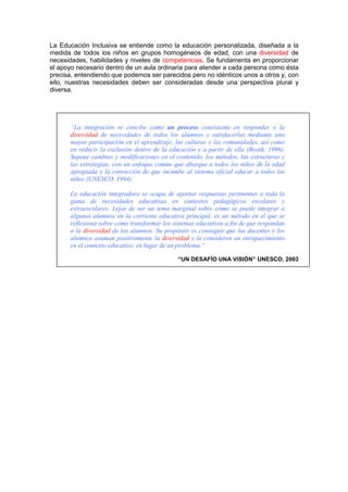 La Educación Inclusiva se entiende como la educación personalizada, diseñada a la
medida de todos los niños en grupos homogéneos de edad, con una diversidad de
necesidades, habilidades y niveles de competencias. Se fundamenta en proporcionar
el apoyo necesario dentro de un aula ordinaria para atender a cada persona como ésta
precisa, entendiendo que podemos ser parecidos pero no idénticos unos a otros y, con
ello, nuestras necesidades deben ser consideradas desde una perspectiva plural y
diversa.
“La integración se concibe como un proceso consistente en responder a la
diversidad de necesidades de todos los alumnos y satisfacerlas mediante una
mayor participación en el aprendizaje, las culturas y las comunidades, así como
en reducir la exclusión dentro de la educación y a partir de ella (Booth, 1996).
Supone cambios y modificaciones en el contenido, los métodos, las estructuras y
las estrategias, con un enfoque común que abarque a todos los niños de la edad
apropiada y la convicción de que incumbe al sistema oficial educar a todos los
niños (UNESCO, 1994).
La educación integradora se ocupa de aportar respuestas pertinentes a toda la
gama de necesidades educativas en contextos pedagógicos escolares y
extraescolares. Lejos de ser un tema marginal sobre cómo se puede integrar a
algunos alumnos en la corriente educativa principal, es un método en el que se
reflexiona sobre cómo transformar los sistemas educativos a fin de que respondan
a la diversidad de los alumnos. Su propósito es conseguir que los docentes y los
alumnos asuman positivamente la diversidad y la consideren un enriquecimiento
en el contexto educativo, en lugar de un problema.”
“UN DESAFÍO UNA VISIÓN” UNESCO. 2003
 