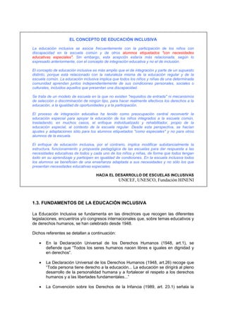 EL CONCEPTO DE EDUCACIÓN INCLUSIVA
La educación inclusiva se asocia frecuentemente con la participación de los niños con
discapacidad en la escuela común y de otros alumnos etiquetados "con necesidades
educativas especiales". Sin embargo, esta acepción estaría más relacionada, según lo
expresado anteriormente, con el concepto de integración educativa y no el de inclusión.
El concepto de educación inclusiva es más amplio que el de integración y parte de un supuesto
distinto, porque está relacionado con la naturaleza misma de la educación regular y de la
escuela común. La educación inclusiva implica que todos los niños y niñas de una determinada
comunidad aprendan juntos independientemente de sus condiciones personales, sociales o
culturales, incluidos aquellos que presentan una discapacidad.
Se trata de un modelo de escuela en la que no existen "requisitos de entrada" ni mecanismos
de selección o discriminación de ningún tipo, para hacer realmente efectivos los derechos a la
educación, a la igualdad de oportunidades y a la participación.
El proceso de integración educativa ha tenido como preocupación central reconvertir la
educación especial para apoyar la educación de los niños integrados a la escuela común,
trasladando, en muchos casos, el enfoque individualizado y rehabilitador, propio de la
educación especial, al contexto de la escuela regular. Desde esta perspectiva, se hacían
ajustes y adaptaciones sólo para los alumnos etiquetados "como especiales" y no para otros
alumnos de la escuela.
El enfoque de educación inclusiva, por el contrario, implica modificar substancialmente la
estructura, funcionamiento y propuesta pedagógica de las escuelas para dar respuesta a las
necesidades educativas de todos y cada uno de los niños y niñas, de forma que todos tengan
éxito en su aprendizaje y participen en igualdad de condiciones. En la escuela inclusiva todos
los alumnos se benefician de una enseñanza adaptada a sus necesidades y no sólo los que
presentan necesidades educativas especiales.
HACIA EL DESARROLLO DE ESCUELAS INCLUSIVAS
UNICEF, UNESCO, Fundación HINENI
1.3. FUNDAMENTOS DE LA EDUCACIÓN INCLUSIVA
La Educación Inclusiva se fundamenta en las directrices que recogen las diferentes
legislaciones, encuentros y/o congresos internacionales que, sobre temas educativos y
de derechos humanos, se han celebrado desde 1948.
Dichos referentes se detallan a continuación:
• En la Declaración Universal de los Derechos Humanos (1948, art.1), se
defiende que “Todos los seres humanos nacen libres e iguales en dignidad y
en derechos”.
• La Declaración Universal de los Derechos Humanos (1948, art.26) recoge que
“Toda persona tiene derecho a la educación... La educación se dirigirá al pleno
desarrollo de la personalidad humana y a fortalecer el respeto a los derechos
humanos y a las libertades fundamentales...”
• La Convención sobre los Derechos de la Infancia (1989, art. 23.1) señala la
 