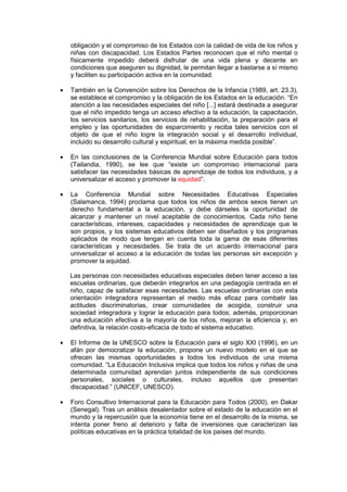 obligación y el compromiso de los Estados con la calidad de vida de los niños y
niñas con discapacidad. Los Estados Partes reconocen que el niño mental o
físicamente impedido deberá disfrutar de una vida plena y decente en
condiciones que aseguren su dignidad, le permitan llegar a bastarse a sí mismo
y faciliten su participación activa en la comunidad.
• También en la Convención sobre los Derechos de la Infancia (1989, art. 23.3),
se establece el compromiso y la obligación de los Estados en la educación. “En
atención a las necesidades especiales del niño [...] estará destinada a asegurar
que el niño impedido tenga un acceso efectivo a la educación, la capacitación,
los servicios sanitarios, los servicios de rehabilitación, la preparación para el
empleo y las oportunidades de esparcimiento y reciba tales servicios con el
objeto de que el niño logre la integración social y el desarrollo individual,
incluido su desarrollo cultural y espiritual, en la máxima medida posible”.
• En las conclusiones de la Conferencia Mundial sobre Educación para todos
(Tailandia, 1990), se lee que “existe un compromiso internacional para
satisfacer las necesidades básicas de aprendizaje de todos los individuos, y a
universalizar el acceso y promover la equidad”.
• La Conferencia Mundial sobre Necesidades Educativas Especiales
(Salamanca, 1994) proclama que todos los niños de ambos sexos tienen un
derecho fundamental a la educación, y debe dárseles la oportunidad de
alcanzar y mantener un nivel aceptable de conocimientos. Cada niño tiene
características, intereses, capacidades y necesidades de aprendizaje que le
son propios, y los sistemas educativos deben ser diseñados y los programas
aplicados de modo que tengan en cuenta toda la gama de esas diferentes
características y necesidades. Se trata de un acuerdo internacional para
universalizar el acceso a la educación de todas las personas sin excepción y
promover la equidad.
Las personas con necesidades educativas especiales deben tener acceso a las
escuelas ordinarias, que deberán integrarlos en una pedagogía centrada en el
niño, capaz de satisfacer esas necesidades. Las escuelas ordinarias con esta
orientación integradora representan el medio más eficaz para combatir las
actitudes discriminatorias, crear comunidades de acogida, construir una
sociedad integradora y lograr la educación para todos; además, proporcionan
una educación efectiva a la mayoría de los niños, mejoran la eficiencia y, en
definitiva, la relación costo-eficacia de todo el sistema educativo.
• El Informe de la UNESCO sobre la Educación para el siglo XXI (1996), en un
afán por democratizar la educación, propone un nuevo modelo en el que se
ofrecen las mismas oportunidades a todos los individuos de una misma
comunidad. “La Educación Inclusiva implica que todos los niños y niñas de una
determinada comunidad aprendan juntos independiente de sus condiciones
personales, sociales o culturales, incluso aquellos que presentan
discapacidad.” (UNICEF, UNESCO).
• Foro Consultivo Internacional para la Educación para Todos (2000), en Dakar
(Senegal). Tras un análisis desalentador sobre el estado de la educación en el
mundo y la repercusión que la economía tiene en el desarrollo de la misma, se
intenta poner freno al deterioro y falta de inversiones que caracterizan las
políticas educativas en la práctica totalidad de los países del mundo.
 