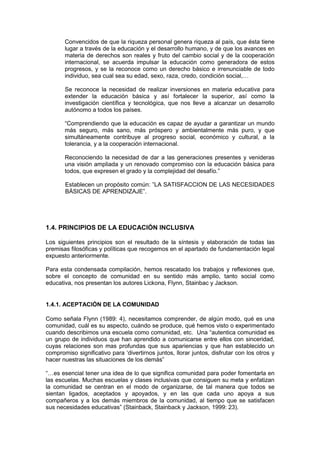 Convencidos de que la riqueza personal genera riqueza al país, que ésta tiene
lugar a través de la educación y el desarrollo humano, y de que los avances en
materia de derechos son reales y fruto del cambio social y de la cooperación
internacional, se acuerda impulsar la educación como generadora de estos
progresos, y se la reconoce como un derecho básico e irrenunciable de todo
individuo, sea cual sea su edad, sexo, raza, credo, condición social,…
Se reconoce la necesidad de realizar inversiones en materia educativa para
extender la educación básica y así fortalecer la superior, así como la
investigación científica y tecnológica, que nos lleve a alcanzar un desarrollo
autónomo a todos los países.
“Comprendiendo que la educación es capaz de ayudar a garantizar un mundo
más seguro, más sano, más próspero y ambientalmente más puro, y que
simultáneamente contribuye al progreso social, económico y cultural, a la
tolerancia, y a la cooperación internacional.
Reconociendo la necesidad de dar a las generaciones presentes y venideras
una visión ampliada y un renovado compromiso con la educación básica para
todos, que expresen el grado y la complejidad del desafío.”
Establecen un propósito común: ”LA SATISFACCION DE LAS NECESIDADES
BÁSICAS DE APRENDIZAJE”.
1.4. PRINCIPIOS DE LA EDUCACIÓN INCLUSIVA
Los siguientes principios son el resultado de la síntesis y elaboración de todas las
premisas filosóficas y políticas que recogemos en el apartado de fundamentación legal
expuesto anteriormente.
Para esta condensada compilación, hemos rescatado los trabajos y reflexiones que,
sobre el concepto de comunidad en su sentido más amplio, tanto social como
educativa, nos presentan los autores Lickona, Flynn, Stainbac y Jackson.
1.4.1. ACEPTACIÓN DE LA COMUNIDAD
Como señala Flynn (1989: 4), necesitamos comprender, de algún modo, qué es una
comunidad, cuál es su aspecto, cuándo se produce, qué hemos visto o experimentado
cuando describimos una escuela como comunidad, etc. Una “autentica comunidad es
un grupo de individuos que han aprendido a comunicarse entre ellos con sinceridad,
cuyas relaciones son mas profundas que sus apariencias y que han establecido un
compromiso significativo para ‘divertirnos juntos, llorar juntos, disfrutar con los otros y
hacer nuestras las situaciones de los demás”
“…es esencial tener una idea de lo que significa comunidad para poder fomentarla en
las escuelas. Muchas escuelas y clases inclusivas que consiguen su meta y enfatizan
la comunidad se centran en el modo de organizarse, de tal manera que todos se
sientan ligados, aceptados y apoyados, y en las que cada uno apoya a sus
compañeros y a los demás miembros de la comunidad, al tiempo que se satisfacen
sus necesidades educativas” (Stainback, Stainback y Jackson, 1999: 23).
 