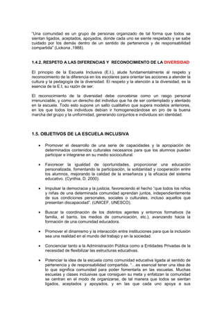 “Una comunidad es un grupo de personas organizado de tal forma que todos se
sientan ligados, aceptados, apoyados, donde cada uno se siente respetado y se sabe
cuidado por los demás dentro de un sentido de pertenencia y de responsabilidad
compartida” (Lickona ,1988).
1.4.2. RESPETO A LAS DIFERENCIAS Y RECONOCIMIENTO DE LA DIVERSIDAD
El principio de la Escuela Inclusiva (E.I.), alude fundamentalmente al respeto y
reconocimiento de la diferencia en los escolares para orientar las acciones a atender la
cultura y la pedagogía de la diversidad. El respeto y la atención a la diversidad, es la
esencia de la E.I, su razón de ser.
El reconocimiento de la diversidad debe concebirse como un rasgo personal
irrenunciable, y como un derecho del individuo que ha de ser contemplado y alentado
en la escuela. Todo esto supone un salto cualitativo que supera modelos anteriores,
en los que todos los individuos debían ir homogeneizándose en pro de la buena
marcha del grupo y la uniformidad, generando conjuntos e individuos sin identidad.
1.5. OBJETIVOS DE LA ESCUELA INCLUSIVA
• Promover el desarrollo de una serie de capacidades y la apropiación de
determinados contenidos culturales necesarios para que los alumnos puedan
participar e integrarse en su medio sociocultural.
• Favorecer la igualdad de oportunidades, proporcionar una educación
personalizada, fomentando la participación, la solidaridad y cooperación entre
los alumnos, mejorando la calidad de la enseñanza y la eficacia del sistema
educativo. (Cynthia, D. 2000).
• Impulsar la democracia y la justicia, favoreciendo el hecho “que todos los niños
y niñas de una determinada comunidad aprendan juntos, independientemente
de sus condiciones personales, sociales o culturales, incluso aquellos que
presentan discapacidad”. (UNICEF, UNESCO).
• Buscar la coordinación de los distintos agentes y entornos formativos (la
familia, el barrio, los medios de comunicación, etc.), avanzando hacia la
formación de una comunidad educadora.
• Promover el dinamismo y la interacción entre instituciones para que la inclusión
sea una realidad en el mundo del trabajo y en la sociedad.
• Concienciar tanto a la Administración Pública como a Entidades Privadas de la
necesidad de flexibilizar las estructuras educativas.
• Potenciar la idea de la escuela como comunidad educativa ligada al sentido de
pertenencia y de responsabilidad compartida. “…es esencial tener una idea de
lo que significa comunidad para poder fomentarla en las escuelas. Muchas
escuelas y clases inclusivas que consiguen su meta y enfatizan la comunidad
se centran en el modo de organizarse, de tal manera que todos se sientan
ligados, aceptados y apoyados, y en las que cada uno apoya a sus
 