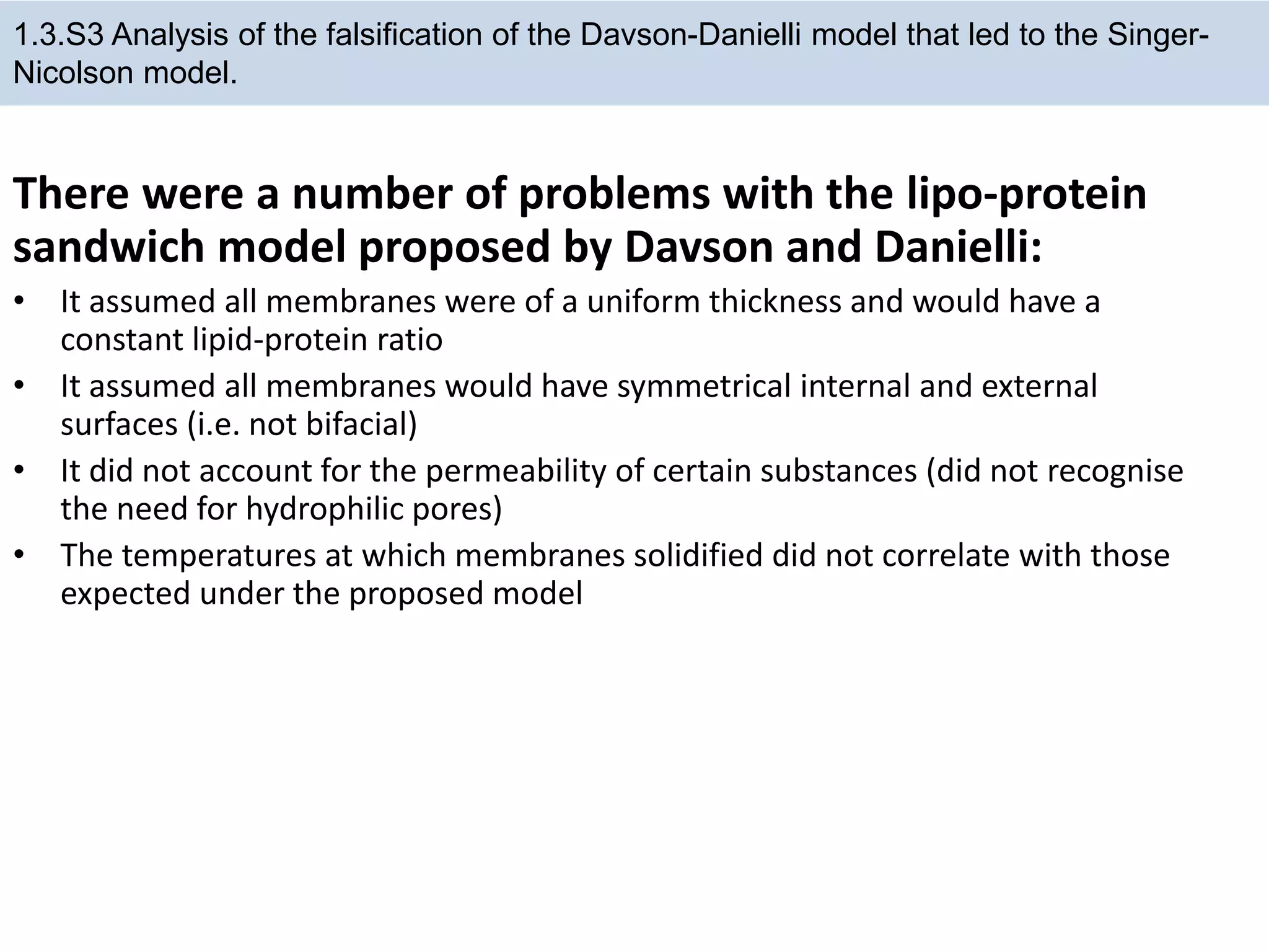 There were a number of problems with the lipo-protein
sandwich model proposed by Davson and Danielli:
• It assumed all membranes were of a uniform thickness and would have a
constant lipid-protein ratio
• It assumed all membranes would have symmetrical internal and external
surfaces (i.e. not bifacial)
• It did not account for the permeability of certain substances (did not recognise
the need for hydrophilic pores)
• The temperatures at which membranes solidified did not correlate with those
expected under the proposed model
1.3.S3 Analysis of the falsification of the Davson-Danielli model that led to the Singer-
Nicolson model.
 