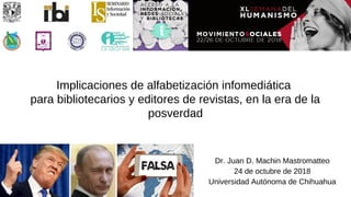 Implicaciones de alfabetización infomediática
para bibliotecarios y editores de revistas, en la era de la
posverdad
Dr. Juan D. Machin Mastromatteo
24 de octubre de 2018
Universidad Autónoma de Chihuahua
 