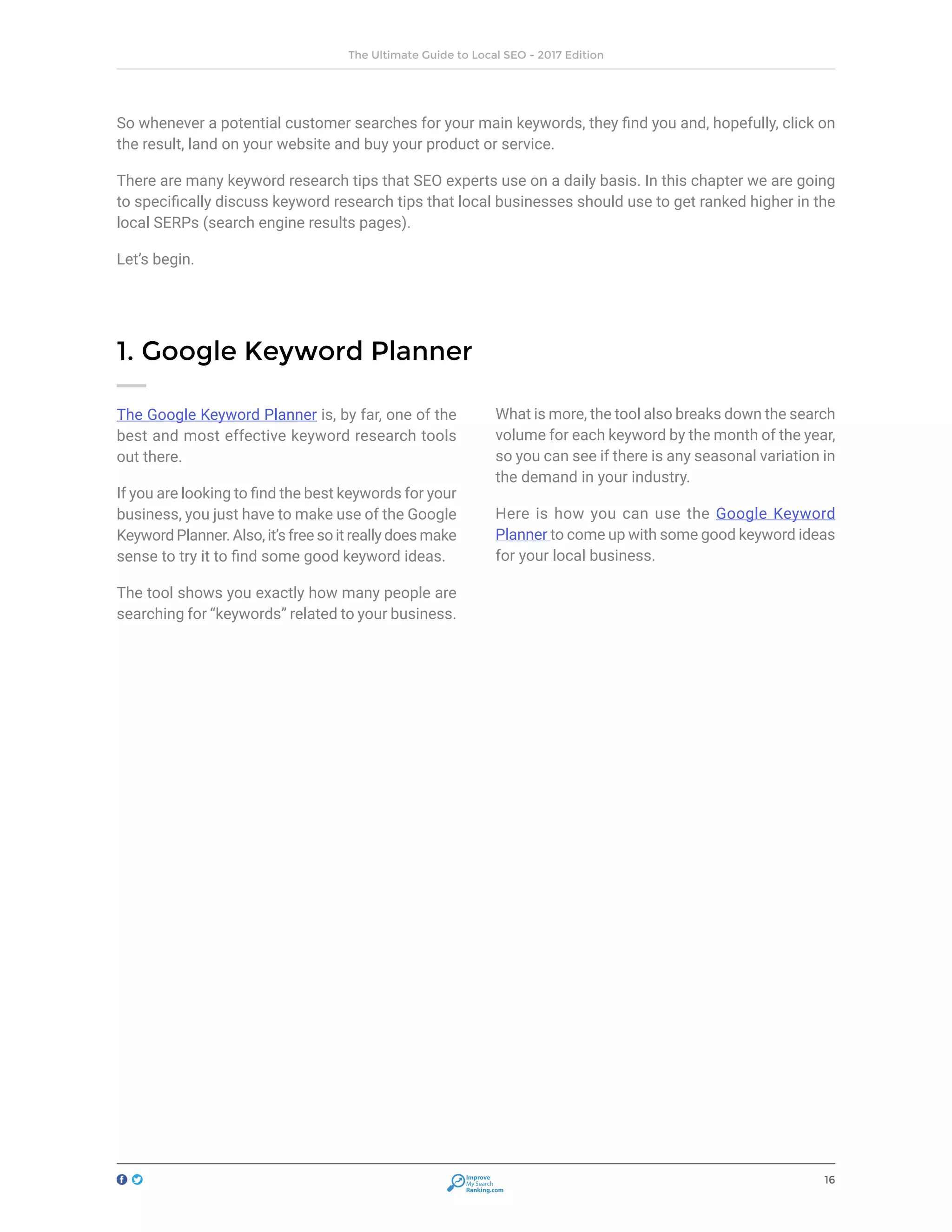16
The Ultimate Guide to Local SEO - 2017 Edition
Improve
My Search
Ranking.com
So whenever a potential customer searches for your main keywords, they find you and, hopefully, click on
the result, land on your website and buy your product or service.
There are many keyword research tips that SEO experts use on a daily basis. In this chapter we are going
to specifically discuss keyword research tips that local businesses should use to get ranked higher in the
local SERPs (search engine results pages).
Let’s begin.
The Google Keyword Planner is, by far, one of the
best and most effective keyword research tools
out there.
If you are looking to find the best keywords for your
business, you just have to make use of the Google
Keyword Planner. Also, it’s free so it really does make
sense to try it to find some good keyword ideas.
The tool shows you exactly how many people are
searching for “keywords” related to your business.
What is more, the tool also breaks down the search
volume for each keyword by the month of the year,
so you can see if there is any seasonal variation in
the demand in your industry.
Here is how you can use the Google Keyword
Planner to come up with some good keyword ideas
for your local business.
1. Google Keyword Planner
 