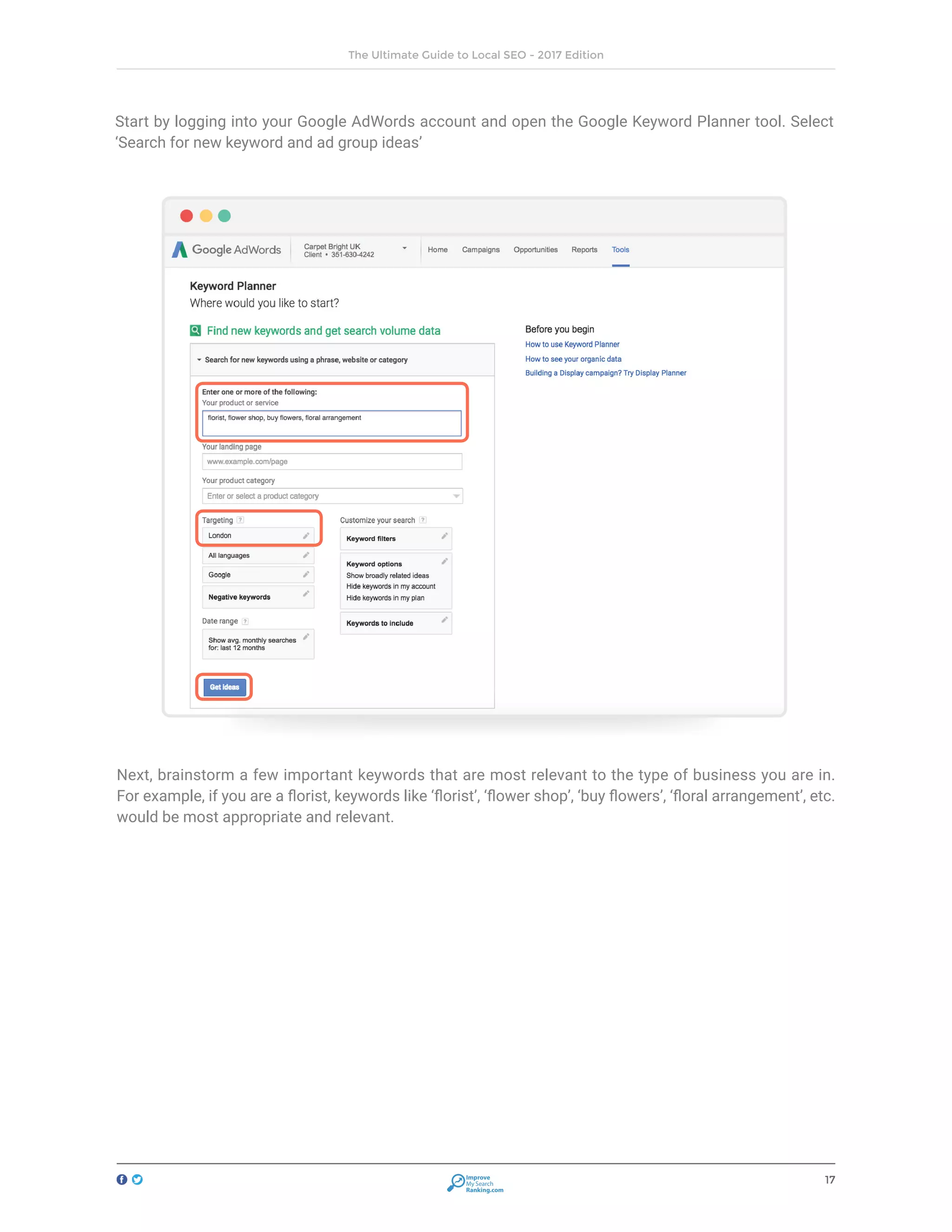 17
The Ultimate Guide to Local SEO - 2017 Edition
Improve
My Search
Ranking.com
Start by logging into your Google AdWords account and open the Google Keyword Planner tool. Select
‘Search for new keyword and ad group ideas’
Next, brainstorm a few important keywords that are most relevant to the type of business you are in.
For example, if you are a florist, keywords like ‘florist’, ‘flower shop’, ‘buy flowers’, ‘floral arrangement’, etc.
would be most appropriate and relevant.
 