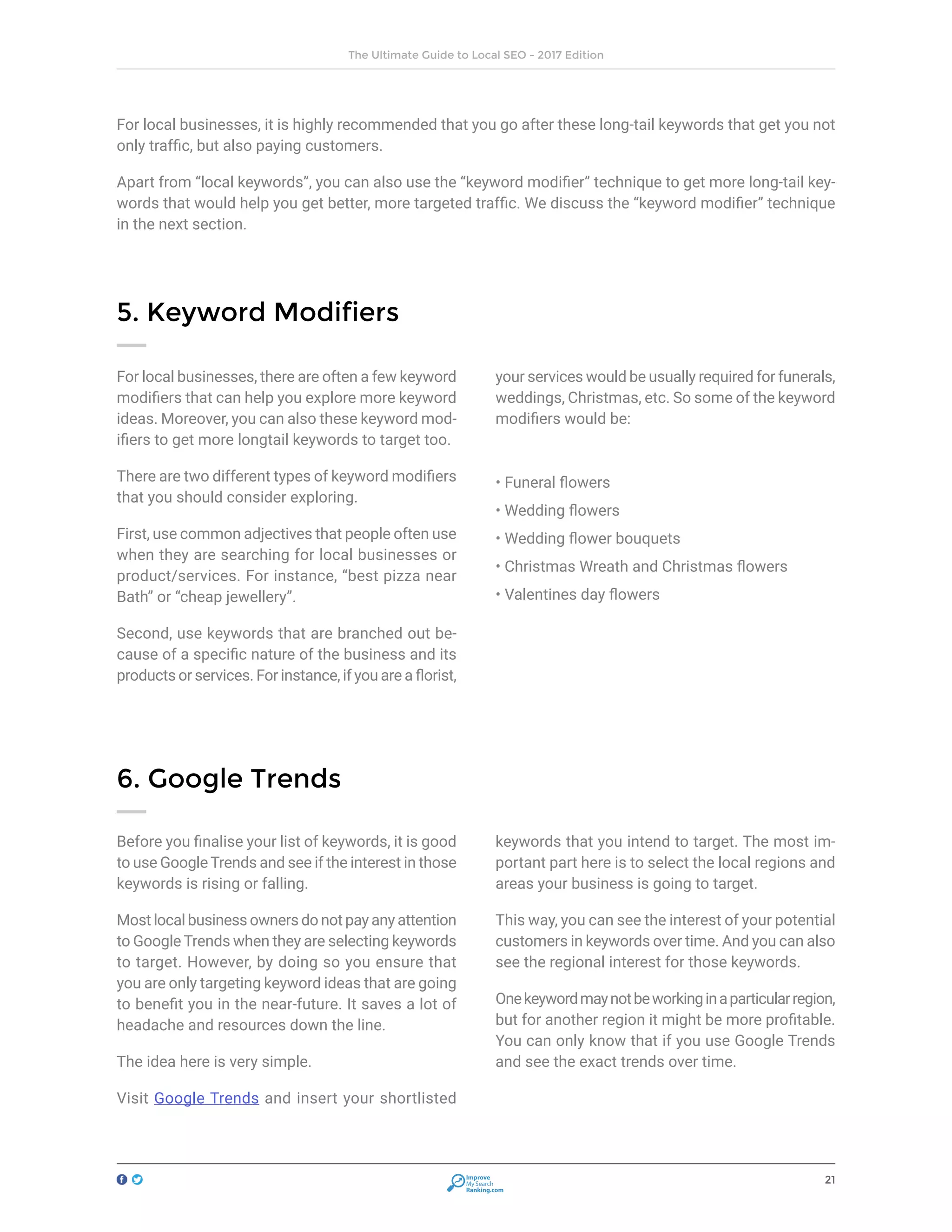 21
The Ultimate Guide to Local SEO - 2017 Edition
Improve
My Search
Ranking.com
For local businesses, there are often a few keyword
modifiers that can help you explore more keyword
ideas. Moreover, you can also these keyword mod-
ifiers to get more longtail keywords to target too.
There are two different types of keyword modifiers
that you should consider exploring.
First, use common adjectives that people often use
when they are searching for local businesses or
product/services. For instance, “best pizza near
Bath” or “cheap jewellery”.
Second, use keywords that are branched out be-
cause of a specific nature of the business and its
products or services. For instance, if you are a florist,
your services would be usually required for funerals,
weddings, Christmas, etc. So some of the keyword
modifiers would be:
5. Keyword Modifiers
For local businesses, it is highly recommended that you go after these long-tail keywords that get you not
only traffic, but also paying customers.
Apart from “local keywords”, you can also use the “keyword modifier” technique to get more long-tail key-
words that would help you get better, more targeted traffic. We discuss the “keyword modifier” technique
in the next section.
• Funeral flowers
• Wedding flowers
• Wedding flower bouquets
• Christmas Wreath and Christmas flowers
• Valentines day flowers
Before you finalise your list of keywords, it is good
to use Google Trends and see if the interest in those
keywords is rising or falling.
Most local business owners do not pay any attention
to Google Trends when they are selecting keywords
to target. However, by doing so you ensure that
you are only targeting keyword ideas that are going
to benefit you in the near-future. It saves a lot of
headache and resources down the line.
The idea here is very simple.
Visit Google Trends and insert your shortlisted
keywords that you intend to target. The most im-
portant part here is to select the local regions and
areas your business is going to target.
This way, you can see the interest of your potential
customers in keywords over time. And you can also
see the regional interest for those keywords.
Onekeywordmaynotbeworkinginaparticularregion,
but for another region it might be more profitable.
You can only know that if you use Google Trends
and see the exact trends over time.
6. Google Trends
 