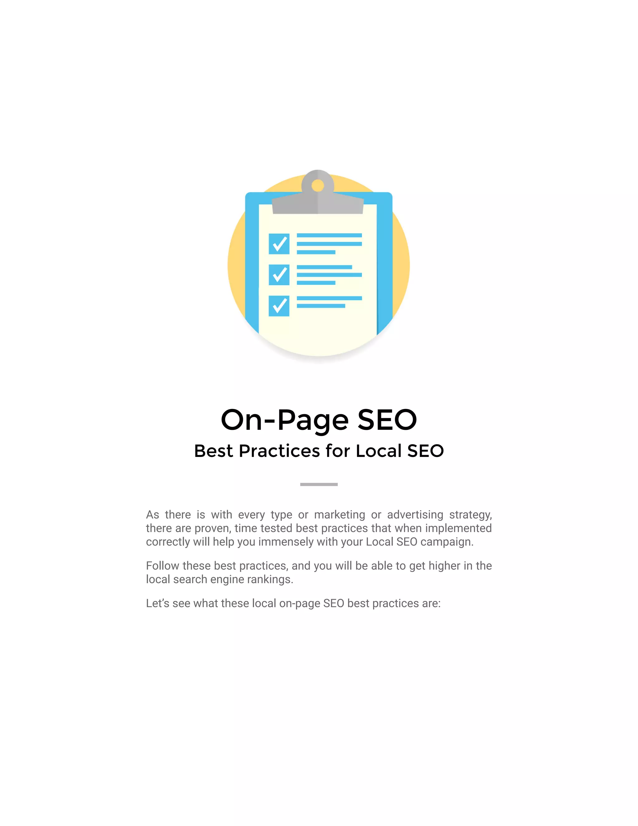 On-Page SEO
Best Practices for Local SEO
As there is with every type or marketing or advertising strategy,
there are proven, time tested best practices that when implemented
correctly will help you immensely with your Local SEO campaign.
Follow these best practices, and you will be able to get higher in the
local search engine rankings.
Let’s see what these local on-page SEO best practices are:
 