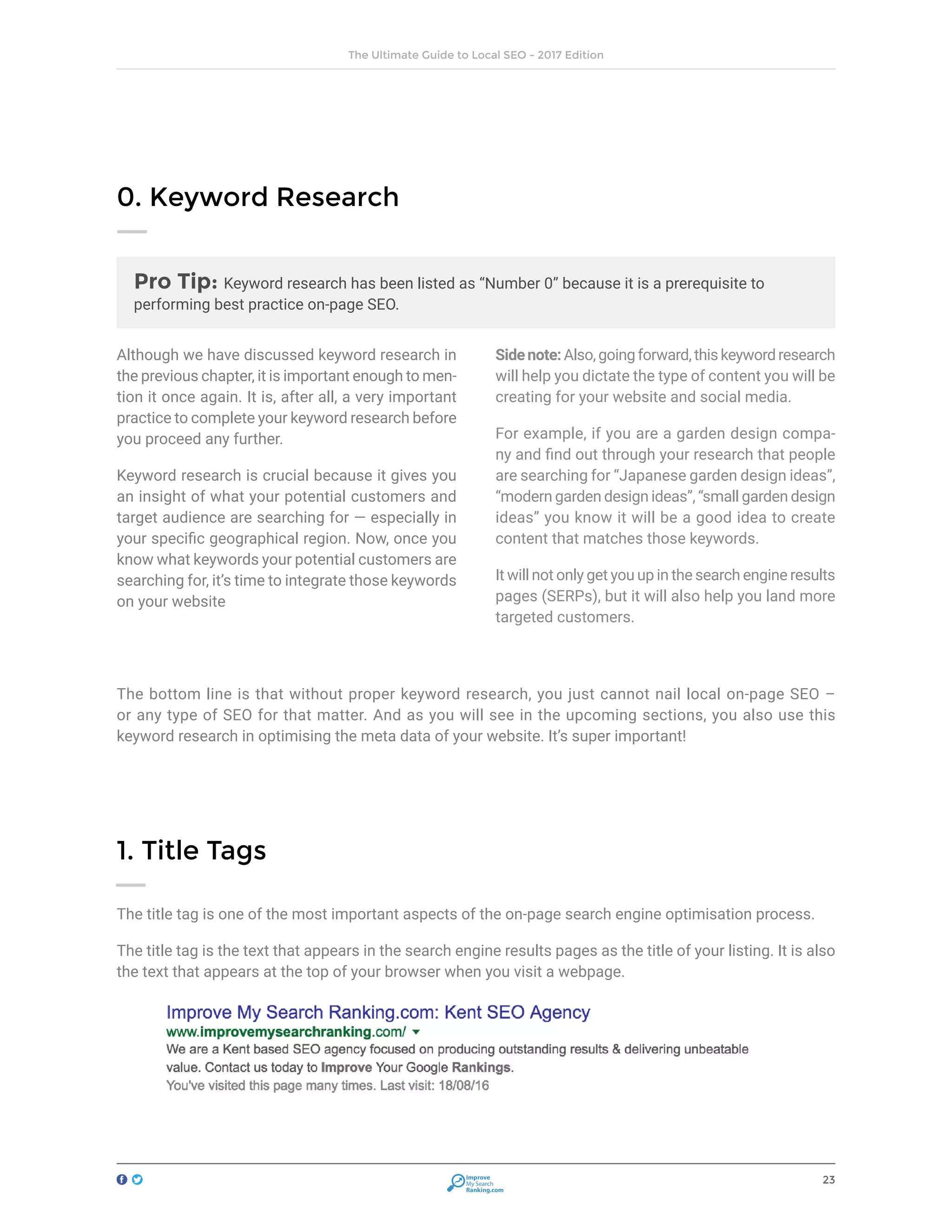 23
The Ultimate Guide to Local SEO - 2017 Edition
Improve
My Search
Ranking.com
Pro Tip: Keyword research has been listed as “Number 0” because it is a prerequisite to
performing best practice on-page SEO.
Although we have discussed keyword research in
the previous chapter, it is important enough to men-
tion it once again. It is, after all, a very important
practice to complete your keyword research before
you proceed any further.
Keyword research is crucial because it gives you
an insight of what your potential customers and
target audience are searching for — especially in
your specific geographical region. Now, once you
know what keywords your potential customers are
searching for, it’s time to integrate those keywords
on your website
Sidenote:Also,goingforward,thiskeywordresearch
will help you dictate the type of content you will be
creating for your website and social media.
For example, if you are a garden design compa-
ny and find out through your research that people
are searching for “Japanese garden design ideas”,
“modern garden design ideas”, “small garden design
ideas” you know it will be a good idea to create
content that matches those keywords.
It will not only get you up in the search engine results
pages (SERPs), but it will also help you land more
targeted customers.
0. Keyword Research
The bottom line is that without proper keyword research, you just cannot nail local on-page SEO –
or any type of SEO for that matter. And as you will see in the upcoming sections, you also use this
keyword research in optimising the meta data of your website. It’s super important!
1. Title Tags
The title tag is one of the most important aspects of the on-page search engine optimisation process.
The title tag is the text that appears in the search engine results pages as the title of your listing. It is also
the text that appears at the top of your browser when you visit a webpage.
 
