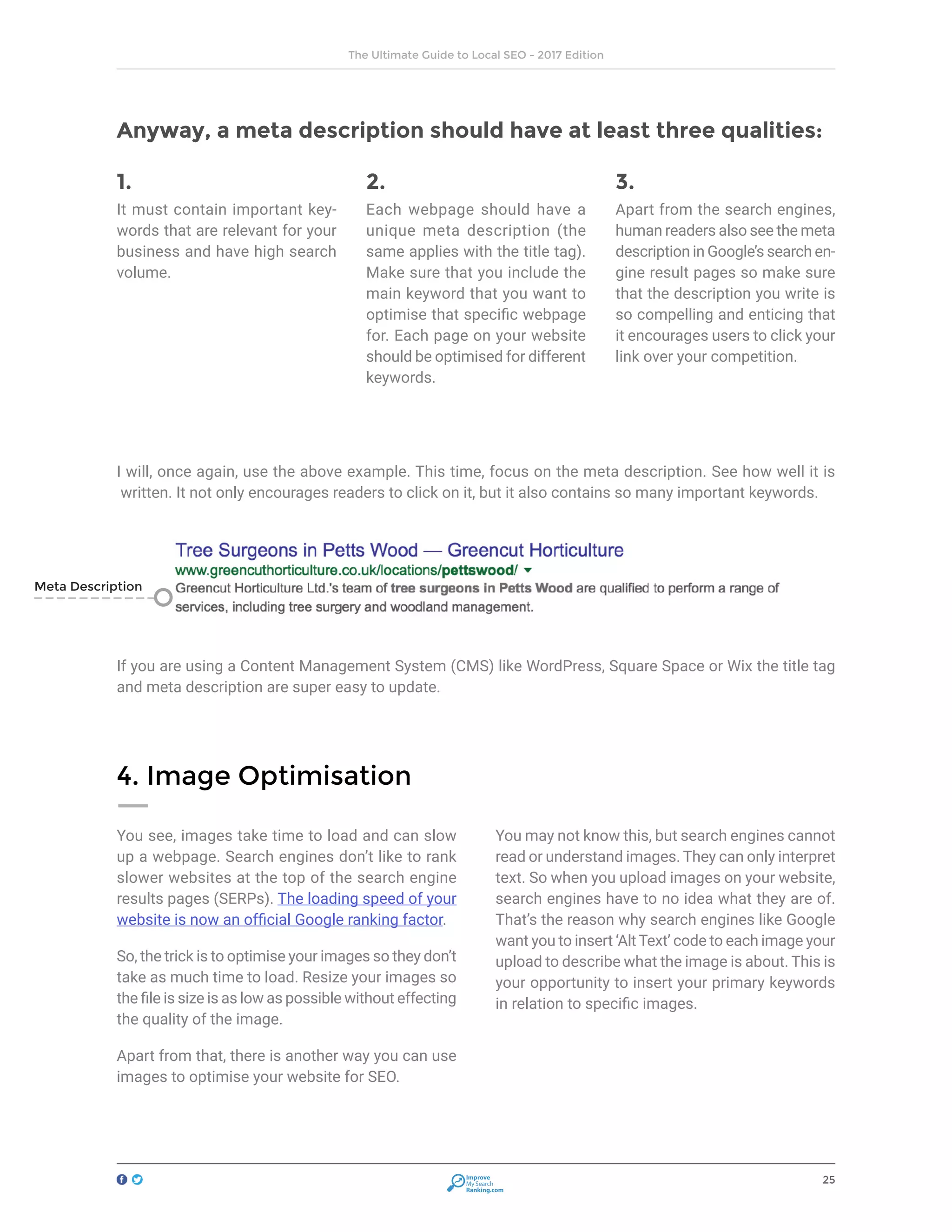 25
The Ultimate Guide to Local SEO - 2017 Edition
Improve
My Search
Ranking.com
Anyway, a meta description should have at least three qualities:
1.
It must contain important key-
words that are relevant for your
business and have high search
volume.
2.
Each webpage should have a
unique meta description (the
same applies with the title tag).
Make sure that you include the
main keyword that you want to
optimise that specific webpage
for. Each page on your website
should be optimised for different
keywords.
3.
Apart from the search engines,
human readers also see the meta
description in Google’s search en-
gine result pages so make sure
that the description you write is
so compelling and enticing that
it encourages users to click your
link over your competition.
I will, once again, use the above example. This time, focus on the meta description. See how well it is
written. It not only encourages readers to click on it, but it also contains so many important keywords.
If you are using a Content Management System (CMS) like WordPress, Square Space or Wix the title tag
and meta description are super easy to update.
You see, images take time to load and can slow
up a webpage. Search engines don’t like to rank
slower websites at the top of the search engine
results pages (SERPs). The loading speed of your
website is now an official Google ranking factor.
So, the trick is to optimise your images so they don’t
take as much time to load. Resize your images so
the file is size is as low as possible without effecting
the quality of the image.
Apart from that, there is another way you can use
images to optimise your website for SEO.
You may not know this, but search engines cannot
read or understand images. They can only interpret
text. So when you upload images on your website,
search engines have to no idea what they are of.
That’s the reason why search engines like Google
want you to insert ‘Alt Text’ code to each image your
upload to describe what the image is about. This is
your opportunity to insert your primary keywords
in relation to specific images.
4. Image Optimisation
Meta Description
 