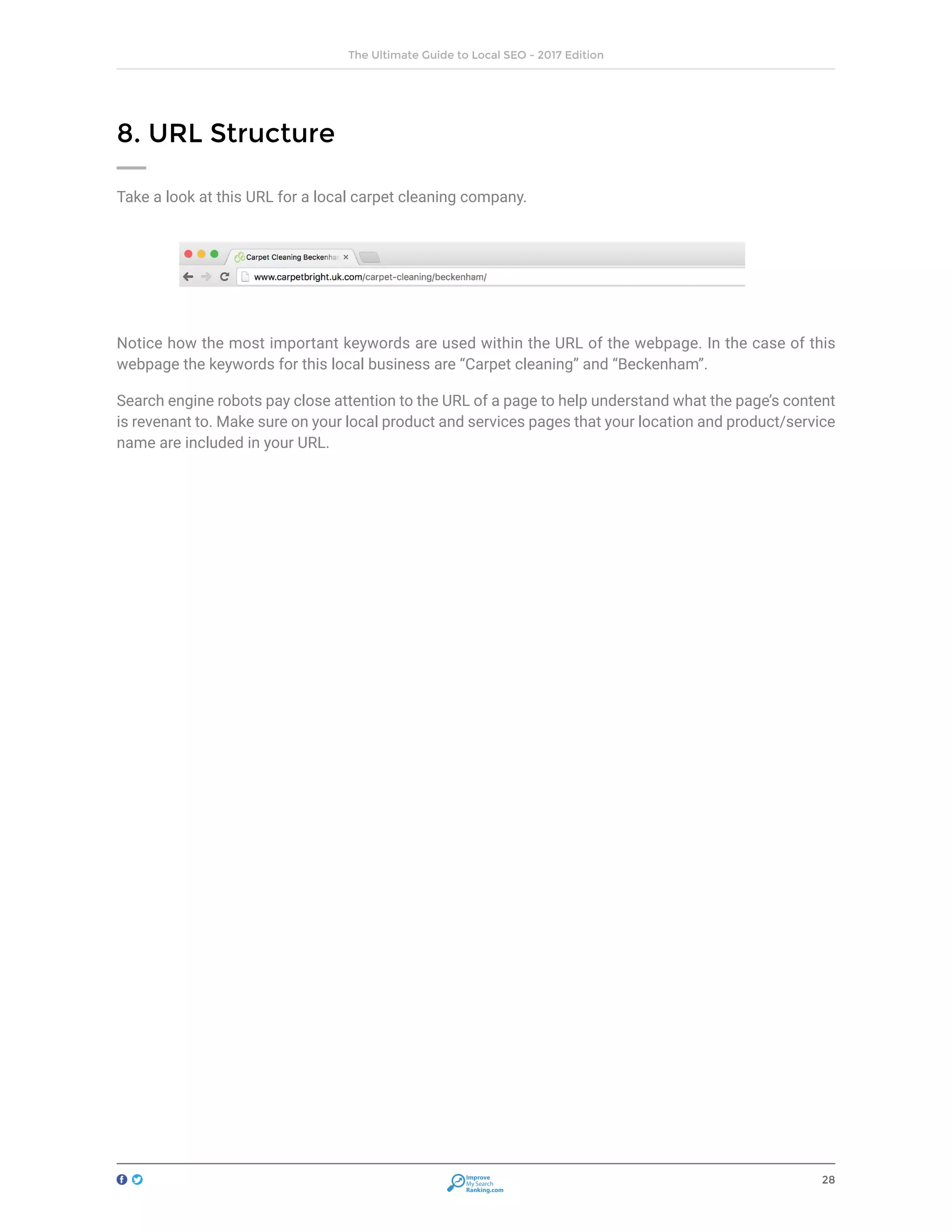28
The Ultimate Guide to Local SEO - 2017 Edition
Improve
My Search
Ranking.com
8. URL Structure
Take a look at this URL for a local carpet cleaning company.
Notice how the most important keywords are used within the URL of the webpage. In the case of this
webpage the keywords for this local business are “Carpet cleaning” and “Beckenham”.
Search engine robots pay close attention to the URL of a page to help understand what the page’s content
is revenant to. Make sure on your local product and services pages that your location and product/service
name are included in your URL.
 
