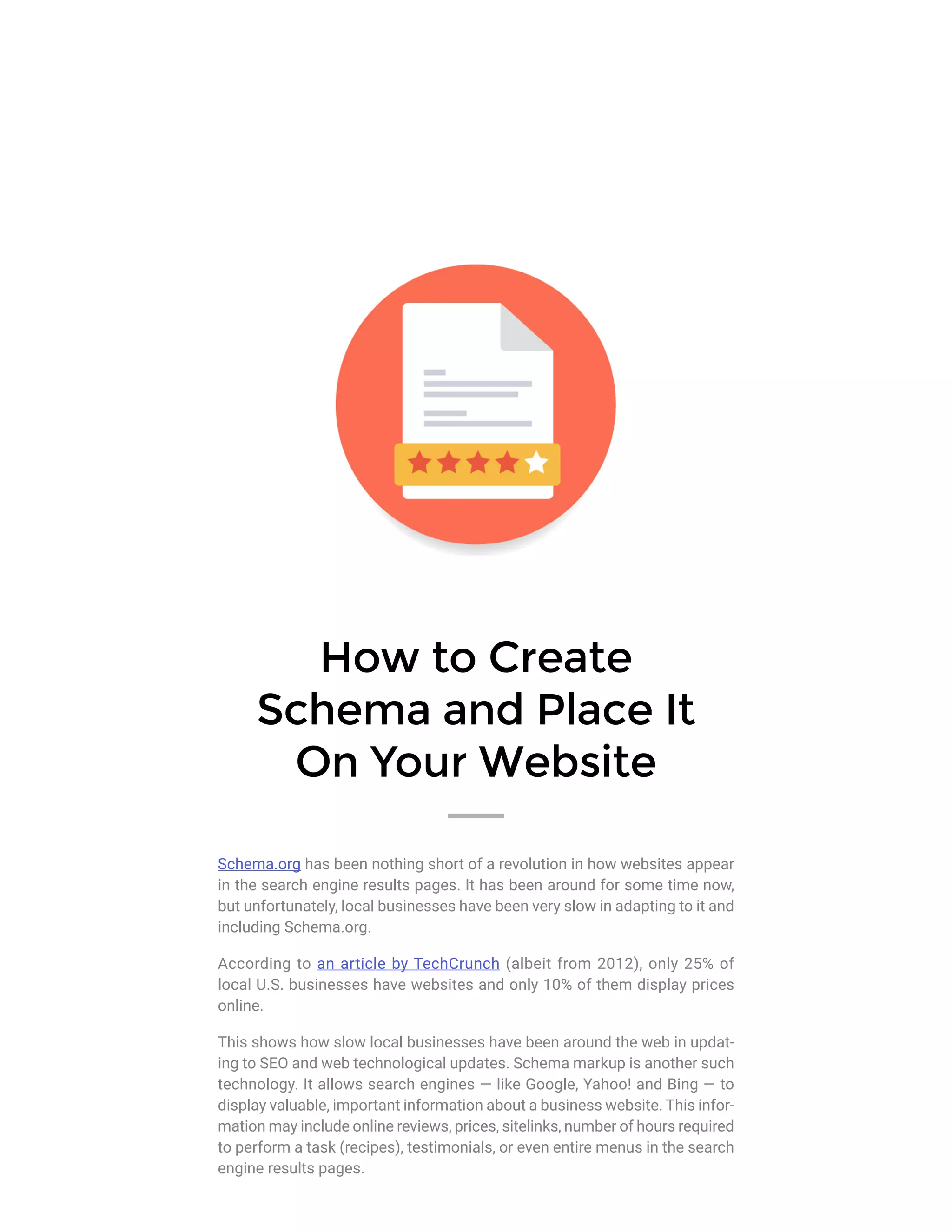 How to Create
Schema and Place It
On Your Website
Schema.org has been nothing short of a revolution in how websites appear
in the search engine results pages. It has been around for some time now,
but unfortunately, local businesses have been very slow in adapting to it and
including Schema.org.
According to an article by TechCrunch (albeit from 2012), only 25% of
local U.S. businesses have websites and only 10% of them display prices
online.
This shows how slow local businesses have been around the web in updat-
ing to SEO and web technological updates. Schema markup is another such
technology. It allows search engines — like Google, Yahoo! and Bing — to
display valuable, important information about a business website. This infor-
mation may include online reviews, prices, sitelinks, number of hours required
to perform a task (recipes), testimonials, or even entire menus in the search
engine results pages.
 