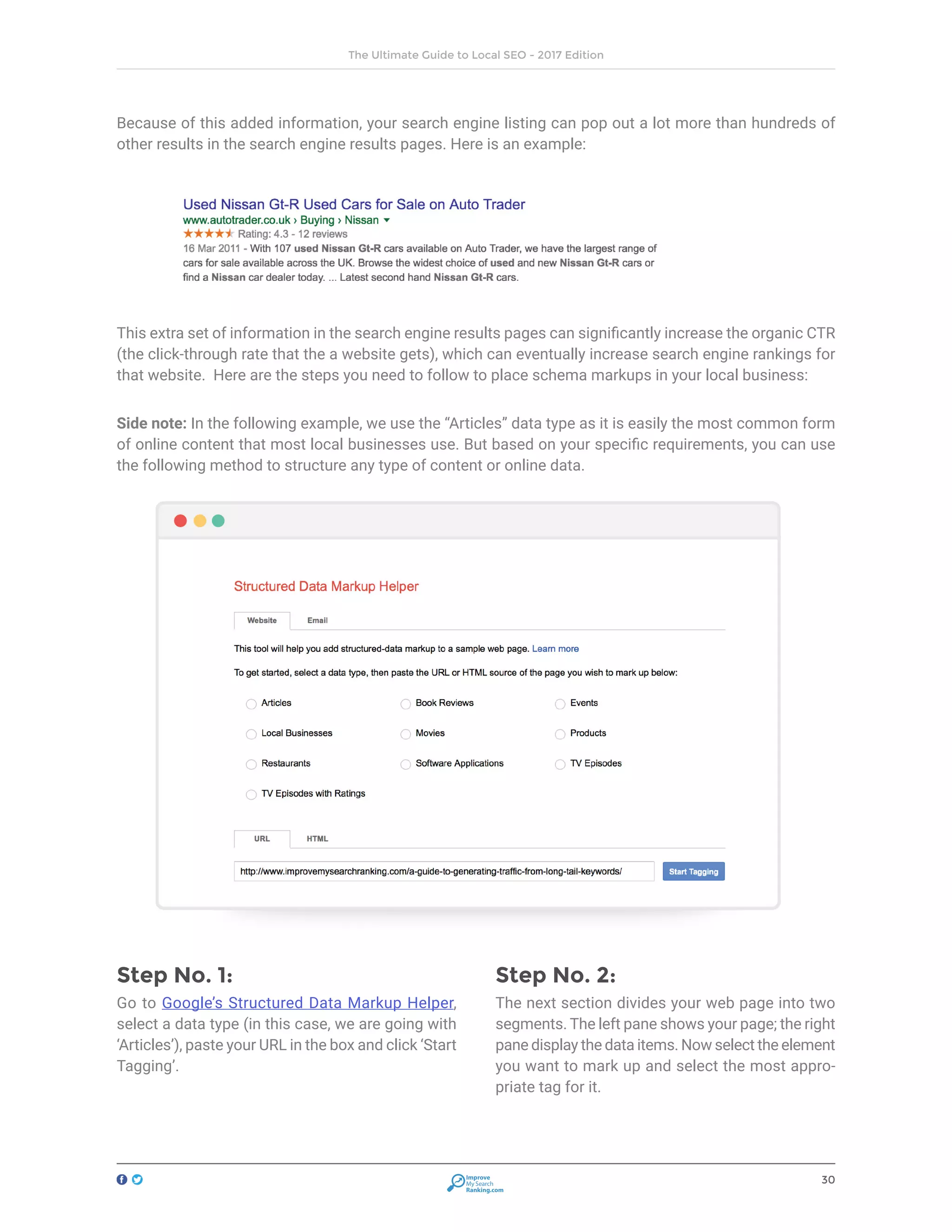30
The Ultimate Guide to Local SEO - 2017 Edition
Improve
My Search
Ranking.com
Because of this added information, your search engine listing can pop out a lot more than hundreds of
other results in the search engine results pages. Here is an example:
This extra set of information in the search engine results pages can significantly increase the organic CTR
(the click-through rate that the a website gets), which can eventually increase search engine rankings for
that website. Here are the steps you need to follow to place schema markups in your local business:
Side note: In the following example, we use the “Articles” data type as it is easily the most common form
of online content that most local businesses use. But based on your specific requirements, you can use
the following method to structure any type of content or online data.
Step No. 1:
Go to Google’s Structured Data Markup Helper,
select a data type (in this case, we are going with
‘Articles’), paste your URL in the box and click ‘Start
Tagging’.
Step No. 2:
The next section divides your web page into two
segments. The left pane shows your page; the right
pane display the data items. Now select the element
you want to mark up and select the most appro-
priate tag for it.
 