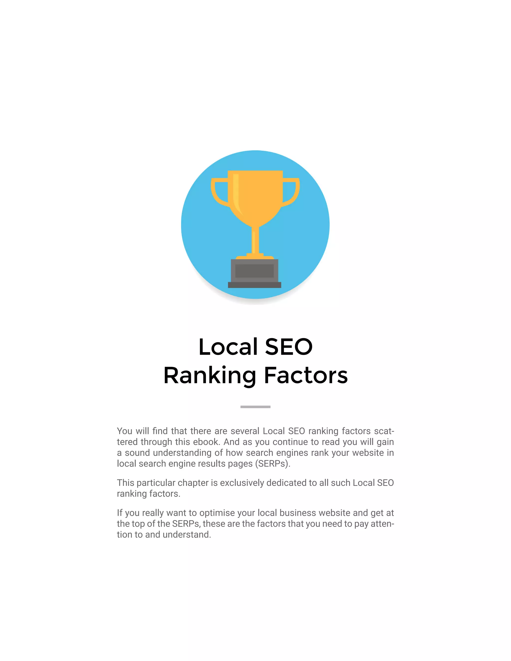 Local SEO
Ranking Factors
You will find that there are several Local SEO ranking factors scat-
tered through this ebook. And as you continue to read you will gain
a sound understanding of how search engines rank your website in
local search engine results pages (SERPs).
This particular chapter is exclusively dedicated to all such Local SEO
ranking factors.
If you really want to optimise your local business website and get at
the top of the SERPs, these are the factors that you need to pay atten-
tion to and understand.
 