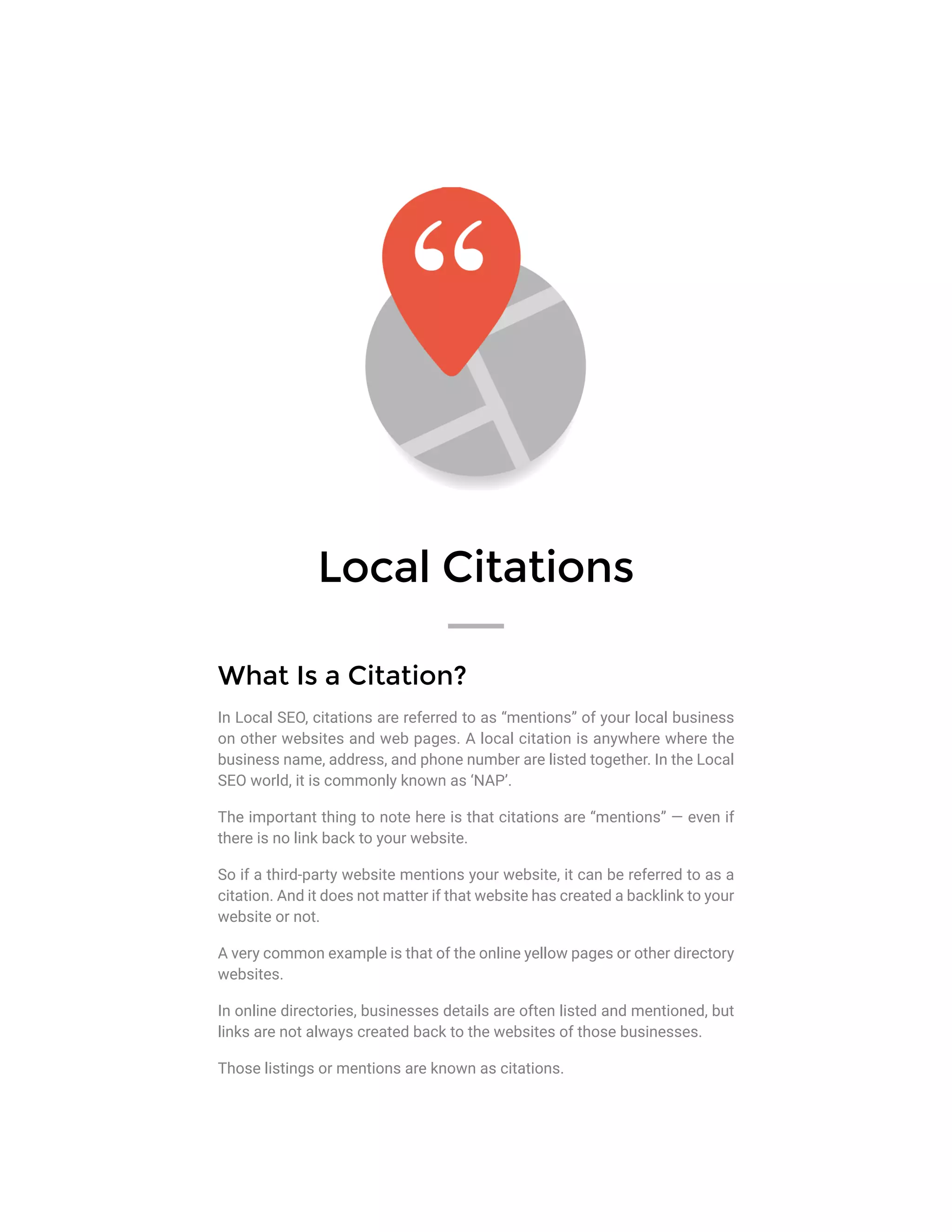 Local Citations
What Is a Citation?
In Local SEO, citations are referred to as “mentions” of your local business
on other websites and web pages. A local citation is anywhere where the
business name, address, and phone number are listed together. In the Local
SEO world, it is commonly known as ‘NAP’.
The important thing to note here is that citations are “mentions” — even if
there is no link back to your website.
So if a third-party website mentions your website, it can be referred to as a
citation. And it does not matter if that website has created a backlink to your
website or not.
A very common example is that of the online yellow pages or other directory
websites.
In online directories, businesses details are often listed and mentioned, but
links are not always created back to the websites of those businesses.
Those listings or mentions are known as citations.
 