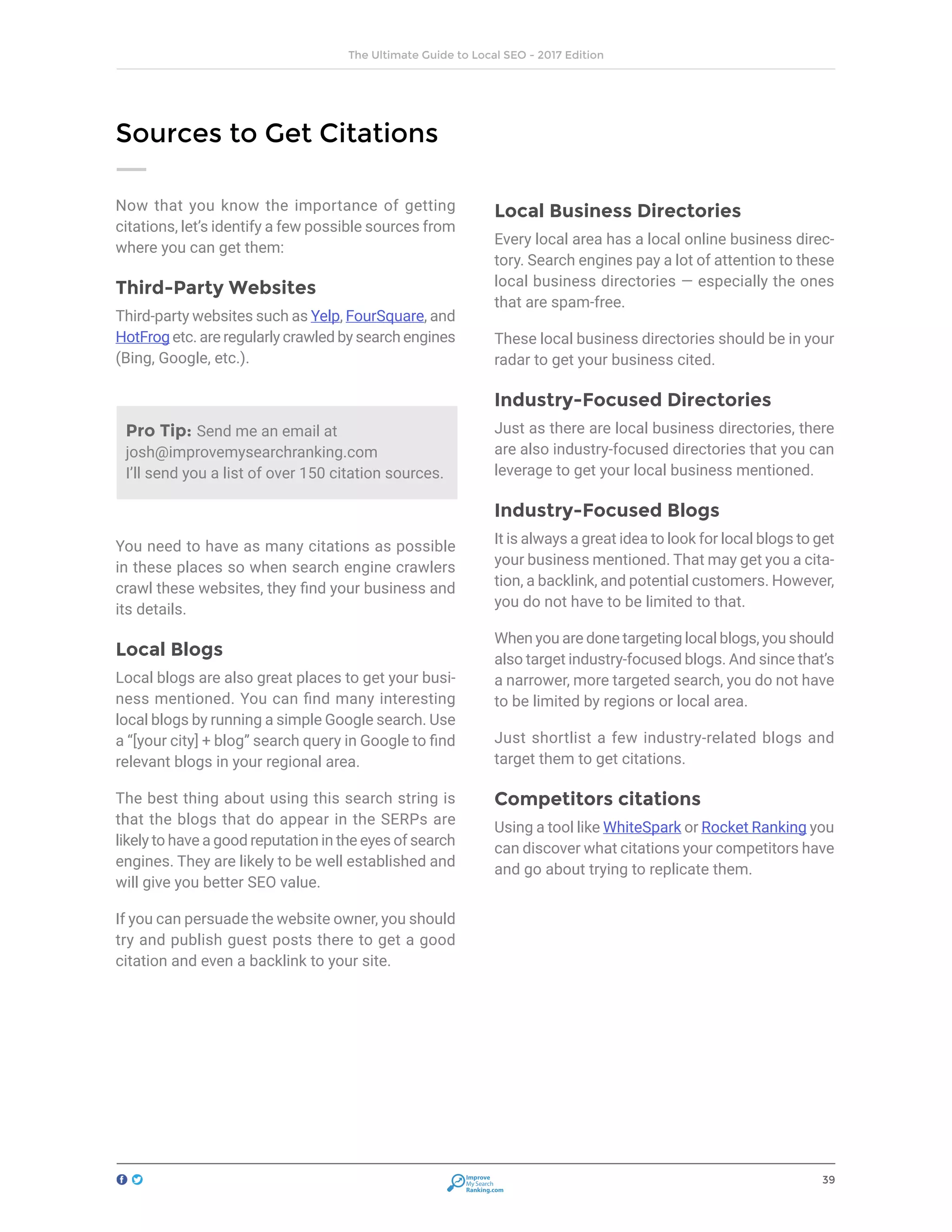 39
The Ultimate Guide to Local SEO - 2017 Edition
Improve
My Search
Ranking.com
Now that you know the importance of getting
citations, let’s identify a few possible sources from
where you can get them:
Third-Party Websites
Third-party websites such as Yelp, FourSquare, and
HotFrog etc. are regularly crawled by search engines
(Bing, Google, etc.).
You need to have as many citations as possible
in these places so when search engine crawlers
crawl these websites, they find your business and
its details.
Local Blogs
Local blogs are also great places to get your busi-
ness mentioned. You can find many interesting
local blogs by running a simple Google search. Use
a “[your city] + blog” search query in Google to find
relevant blogs in your regional area.
The best thing about using this search string is
that the blogs that do appear in the SERPs are
likely to have a good reputation in the eyes of search
engines. They are likely to be well established and
will give you better SEO value.
If you can persuade the website owner, you should
try and publish guest posts there to get a good
citation and even a backlink to your site.
Local Business Directories
Every local area has a local online business direc-
tory. Search engines pay a lot of attention to these
local business directories — especially the ones
that are spam-free.
These local business directories should be in your
radar to get your business cited.
Industry-Focused Directories
Just as there are local business directories, there
are also industry-focused directories that you can
leverage to get your local business mentioned.
Industry-Focused Blogs
It is always a great idea to look for local blogs to get
your business mentioned. That may get you a cita-
tion, a backlink, and potential customers. However,
you do not have to be limited to that.
When you are done targeting local blogs, you should
also target industry-focused blogs. And since that’s
a narrower, more targeted search, you do not have
to be limited by regions or local area.
Just shortlist a few industry-related blogs and
target them to get citations.
Competitors citations
Using a tool like WhiteSpark or Rocket Ranking you
can discover what citations your competitors have
and go about trying to replicate them.
Sources to Get Citations
Pro Tip: Send me an email at
josh@improvemysearchranking.com
I’ll send you a list of over 150 citation sources.
 