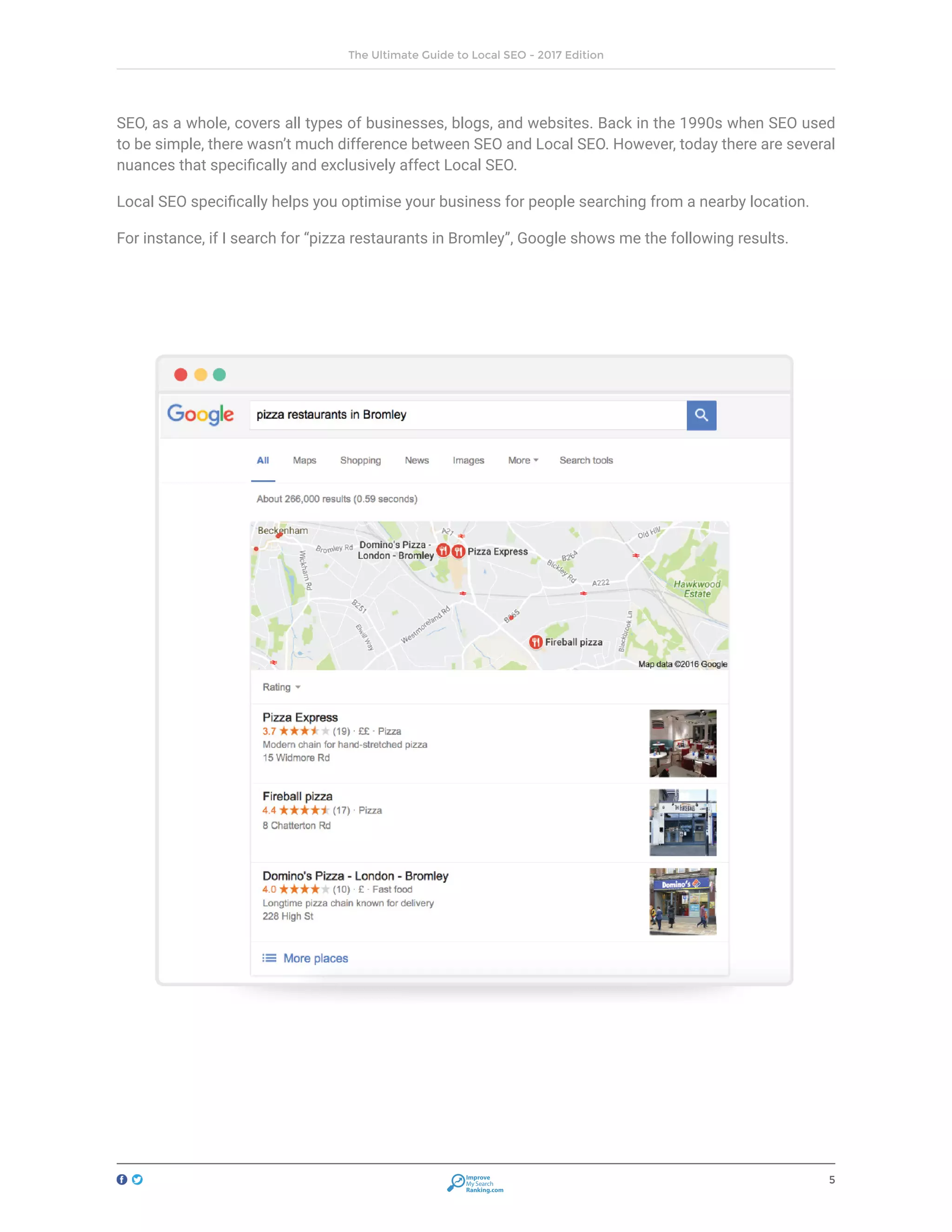 5
The Ultimate Guide to Local SEO - 2017 Edition
Improve
My Search
Ranking.com
SEO, as a whole, covers all types of businesses, blogs, and websites. Back in the 1990s when SEO used
to be simple, there wasn’t much difference between SEO and Local SEO. However, today there are several
nuances that specifically and exclusively affect Local SEO.
Local SEO specifically helps you optimise your business for people searching from a nearby location.
For instance, if I search for “pizza restaurants in Bromley”, Google shows me the following results.
 