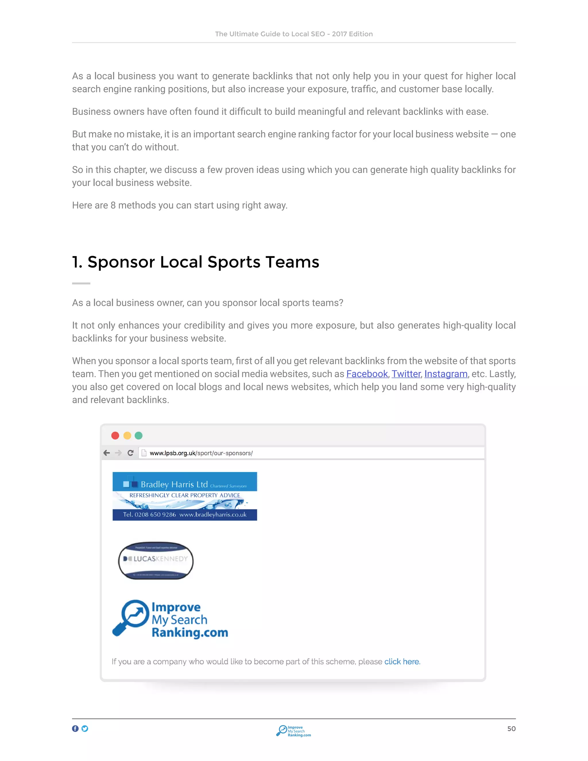 50
The Ultimate Guide to Local SEO - 2017 Edition
Improve
My Search
Ranking.com
As a local business you want to generate backlinks that not only help you in your quest for higher local
search engine ranking positions, but also increase your exposure, traffic, and customer base locally.
Business owners have often found it difficult to build meaningful and relevant backlinks with ease.
But make no mistake, it is an important search engine ranking factor for your local business website — one
that you can’t do without.
So in this chapter, we discuss a few proven ideas using which you can generate high quality backlinks for
your local business website.
Here are 8 methods you can start using right away.
1. Sponsor Local Sports Teams
As a local business owner, can you sponsor local sports teams?
It not only enhances your credibility and gives you more exposure, but also generates high-quality local
backlinks for your business website.
When you sponsor a local sports team, first of all you get relevant backlinks from the website of that sports
team. Then you get mentioned on social media websites, such as Facebook, Twitter, Instagram, etc. Lastly,
you also get covered on local blogs and local news websites, which help you land some very high-quality
and relevant backlinks.
 