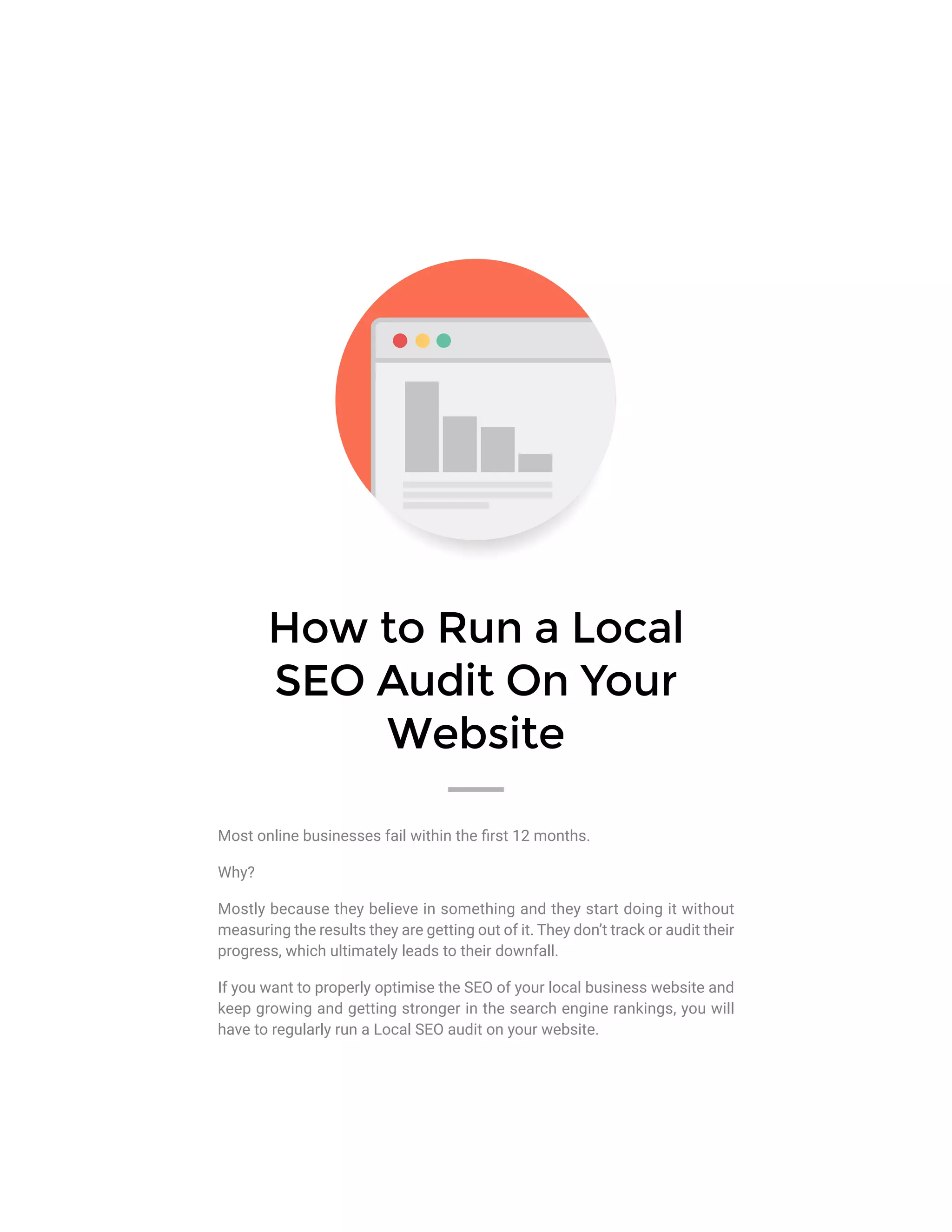 How to Run a Local
SEO Audit On Your
Website
Most online businesses fail within the first 12 months.
Why?
Mostly because they believe in something and they start doing it without
measuring the results they are getting out of it. They don’t track or audit their
progress, which ultimately leads to their downfall.
If you want to properly optimise the SEO of your local business website and
keep growing and getting stronger in the search engine rankings, you will
have to regularly run a Local SEO audit on your website.
 