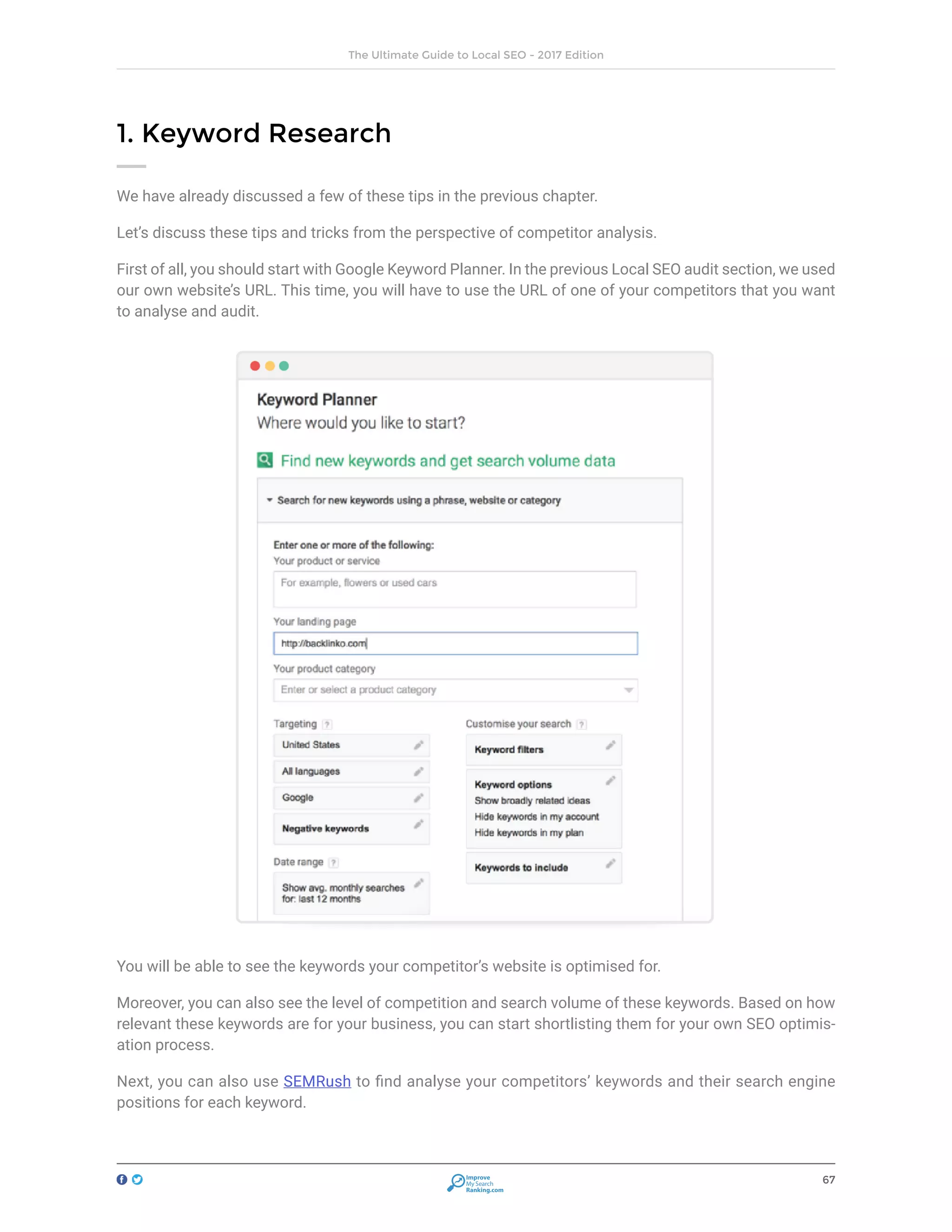 67
The Ultimate Guide to Local SEO - 2017 Edition
Improve
My Search
Ranking.com
1. Keyword Research
We have already discussed a few of these tips in the previous chapter.
Let’s discuss these tips and tricks from the perspective of competitor analysis.
First of all, you should start with Google Keyword Planner. In the previous Local SEO audit section, we used
our own website’s URL. This time, you will have to use the URL of one of your competitors that you want
to analyse and audit.
You will be able to see the keywords your competitor’s website is optimised for.
Moreover, you can also see the level of competition and search volume of these keywords. Based on how
relevant these keywords are for your business, you can start shortlisting them for your own SEO optimis-
ation process.
Next, you can also use SEMRush to find analyse your competitors’ keywords and their search engine
positions for each keyword.
 
