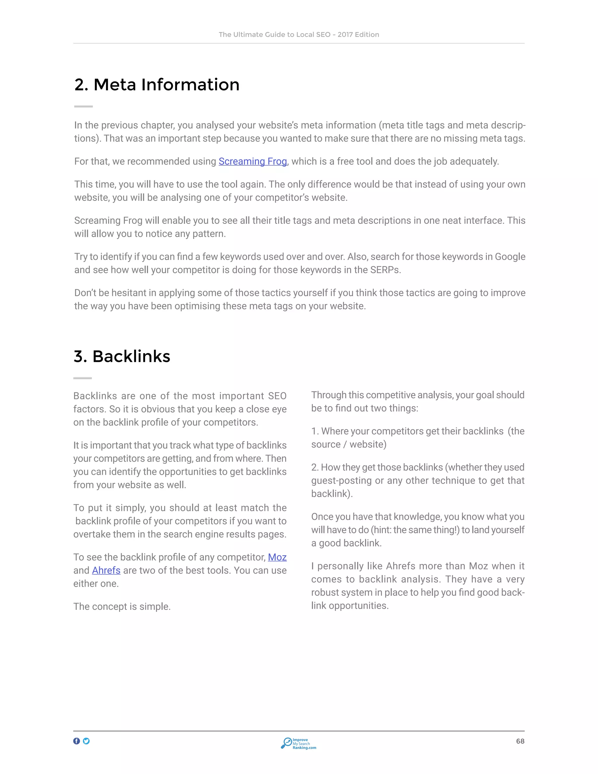 68
The Ultimate Guide to Local SEO - 2017 Edition
Improve
My Search
Ranking.com
2. Meta Information
In the previous chapter, you analysed your website’s meta information (meta title tags and meta descrip-
tions). That was an important step because you wanted to make sure that there are no missing meta tags.
For that, we recommended using Screaming Frog, which is a free tool and does the job adequately.
This time, you will have to use the tool again. The only difference would be that instead of using your own
website, you will be analysing one of your competitor’s website.
Screaming Frog will enable you to see all their title tags and meta descriptions in one neat interface. This
will allow you to notice any pattern.
Try to identify if you can find a few keywords used over and over. Also, search for those keywords in Google
and see how well your competitor is doing for those keywords in the SERPs.
Don’t be hesitant in applying some of those tactics yourself if you think those tactics are going to improve
the way you have been optimising these meta tags on your website.
3. Backlinks
Backlinks are one of the most important SEO
factors. So it is obvious that you keep a close eye
on the backlink profile of your competitors.
It is important that you track what type of backlinks
your competitors are getting, and from where. Then
you can identify the opportunities to get backlinks
from your website as well.
To put it simply, you should at least match the
backlink profile of your competitors if you want to
overtake them in the search engine results pages.
To see the backlink profile of any competitor, Moz
and Ahrefs are two of the best tools. You can use
either one.
The concept is simple.
Through this competitive analysis, your goal should
be to find out two things:
1. Where your competitors get their backlinks (the
source / website)
2. How they get those backlinks (whether they used
guest-posting or any other technique to get that
backlink).
Once you have that knowledge, you know what you
will have to do (hint: the same thing!) to land yourself
a good backlink.
I personally like Ahrefs more than Moz when it
comes to backlink analysis. They have a very
robust system in place to help you find good back-
link opportunities.
 