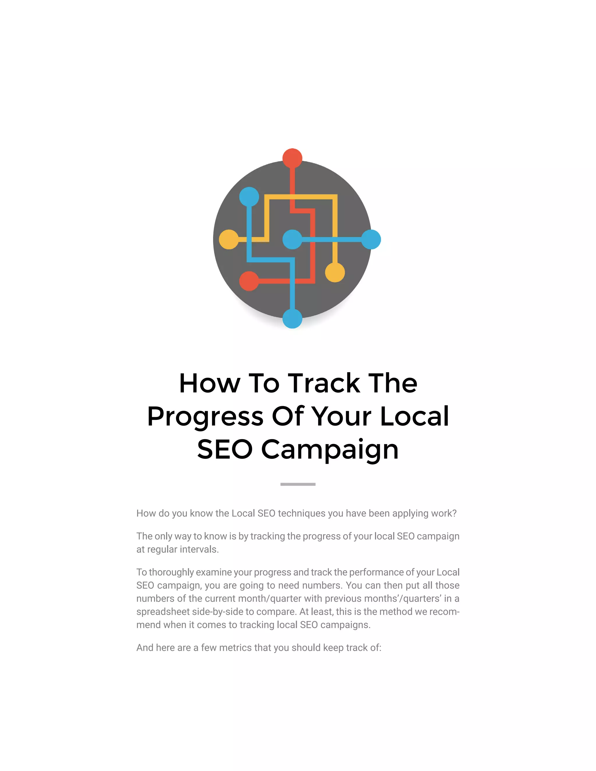 How To Track The
Progress Of Your Local
SEO Campaign
How do you know the Local SEO techniques you have been applying work?
The only way to know is by tracking the progress of your local SEO campaign
at regular intervals.
To thoroughly examine your progress and track the performance of your Local
SEO campaign, you are going to need numbers. You can then put all those
numbers of the current month/quarter with previous months’/quarters’ in a
spreadsheet side-by-side to compare. At least, this is the method we recom-
mend when it comes to tracking local SEO campaigns.
And here are a few metrics that you should keep track of:
 