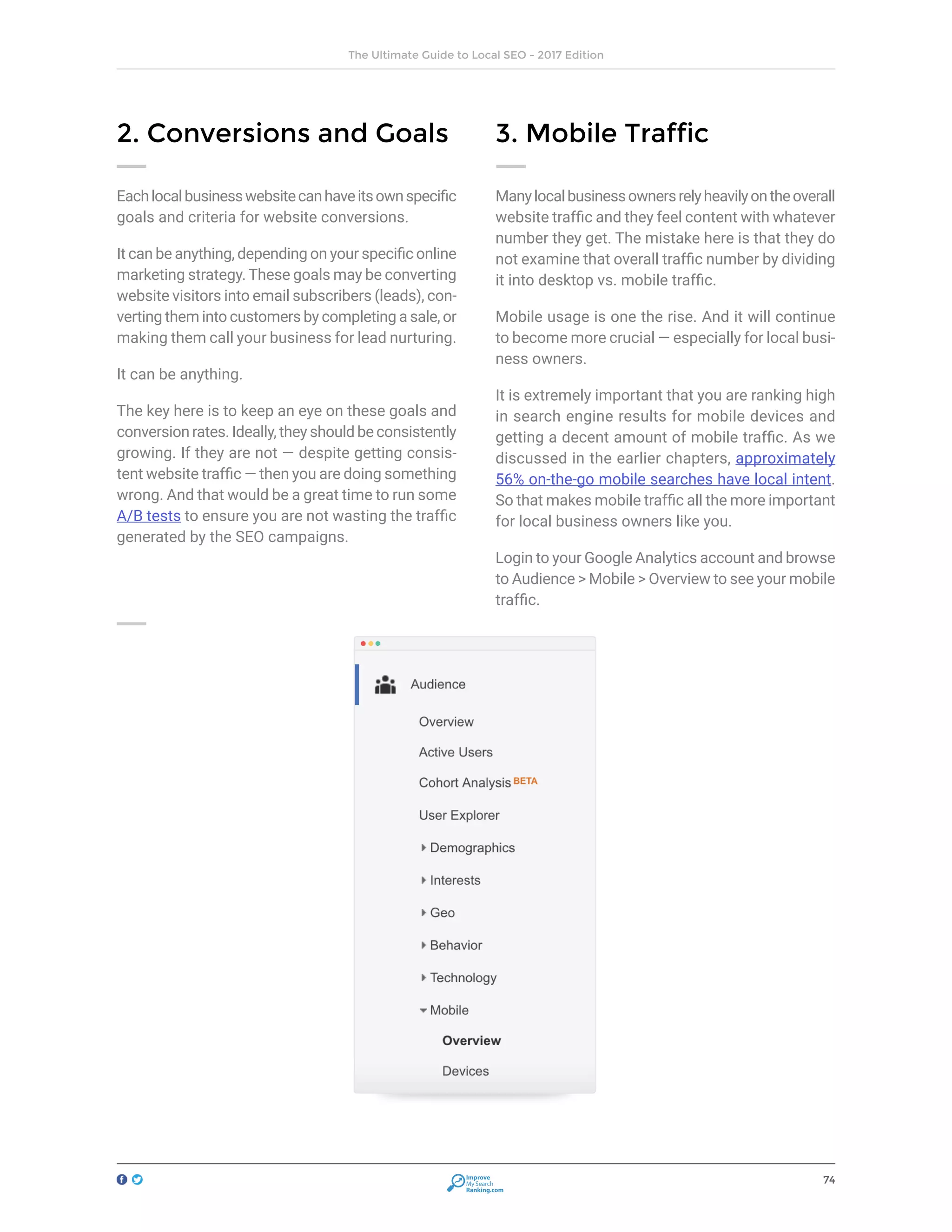 74
The Ultimate Guide to Local SEO - 2017 Edition
Improve
My Search
Ranking.com
2. Conversions and Goals
Eachlocalbusinesswebsitecanhaveitsownspecific
goals and criteria for website conversions.
It can be anything, depending on your specific online
marketing strategy. These goals may be converting
website visitors into email subscribers (leads), con-
verting them into customers by completing a sale, or
making them call your business for lead nurturing.
It can be anything.
The key here is to keep an eye on these goals and
conversion rates. Ideally, they should be consistently
growing. If they are not — despite getting consis-
tent website traffic — then you are doing something
wrong. And that would be a great time to run some
A/B tests to ensure you are not wasting the traffic
generated by the SEO campaigns.
3. Mobile Traffic
Manylocalbusinessownersrelyheavilyontheoverall
website traffic and they feel content with whatever
number they get. The mistake here is that they do
not examine that overall traffic number by dividing
it into desktop vs. mobile traffic.
Mobile usage is one the rise. And it will continue
to become more crucial — especially for local busi-
ness owners.
It is extremely important that you are ranking high
in search engine results for mobile devices and
getting a decent amount of mobile traffic. As we
discussed in the earlier chapters, approximately
56% on-the-go mobile searches have local intent.
So that makes mobile traffic all the more important
for local business owners like you.
Login to your Google Analytics account and browse
to Audience > Mobile > Overview to see your mobile
traffic.
 