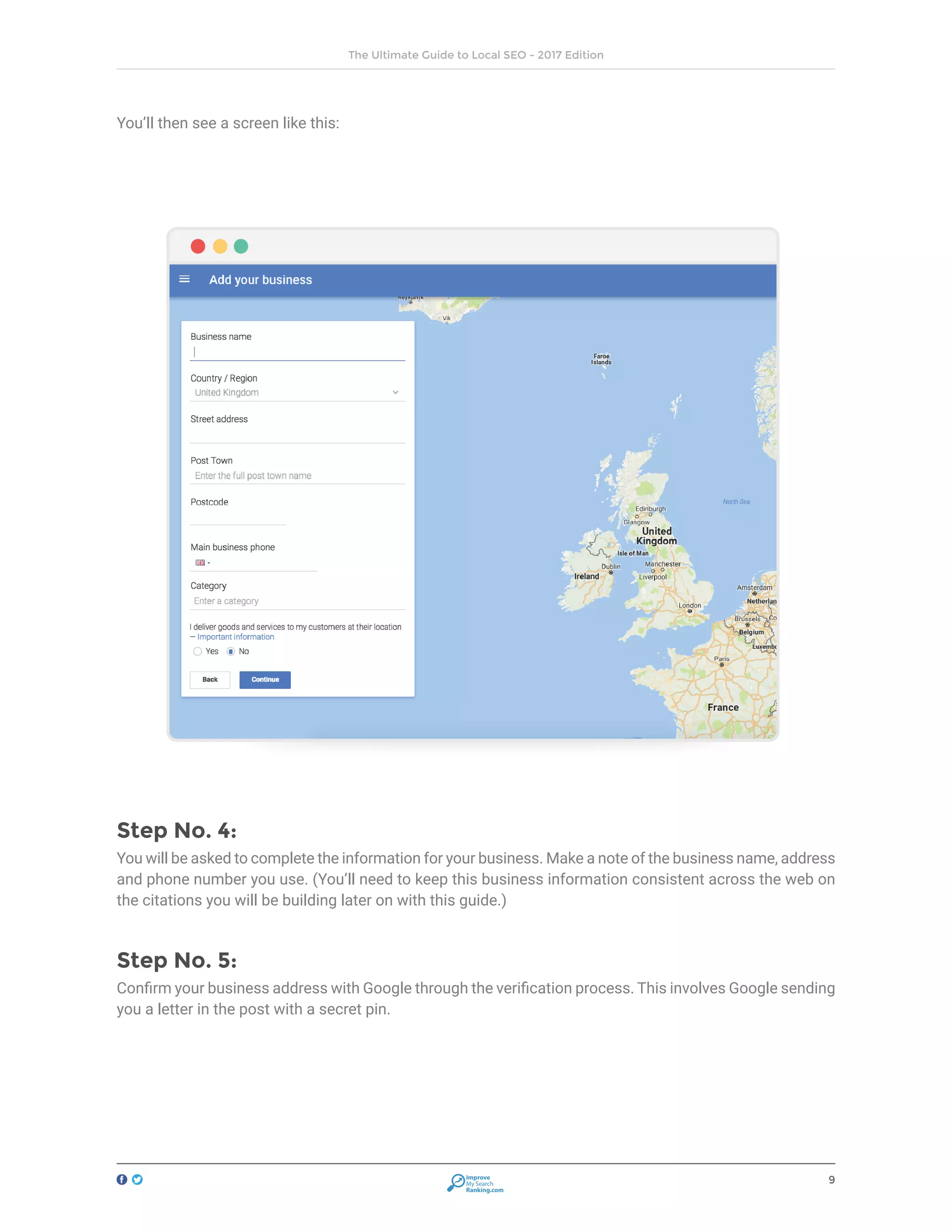 9
The Ultimate Guide to Local SEO - 2017 Edition
Improve
My Search
Ranking.com
You’ll then see a screen like this:
Step No. 4:
You will be asked to complete the information for your business. Make a note of the business name, address
and phone number you use. (You’ll need to keep this business information consistent across the web on
the citations you will be building later on with this guide.)
Step No. 5:
Confirm your business address with Google through the verification process. This involves Google sending
you a letter in the post with a secret pin.
 