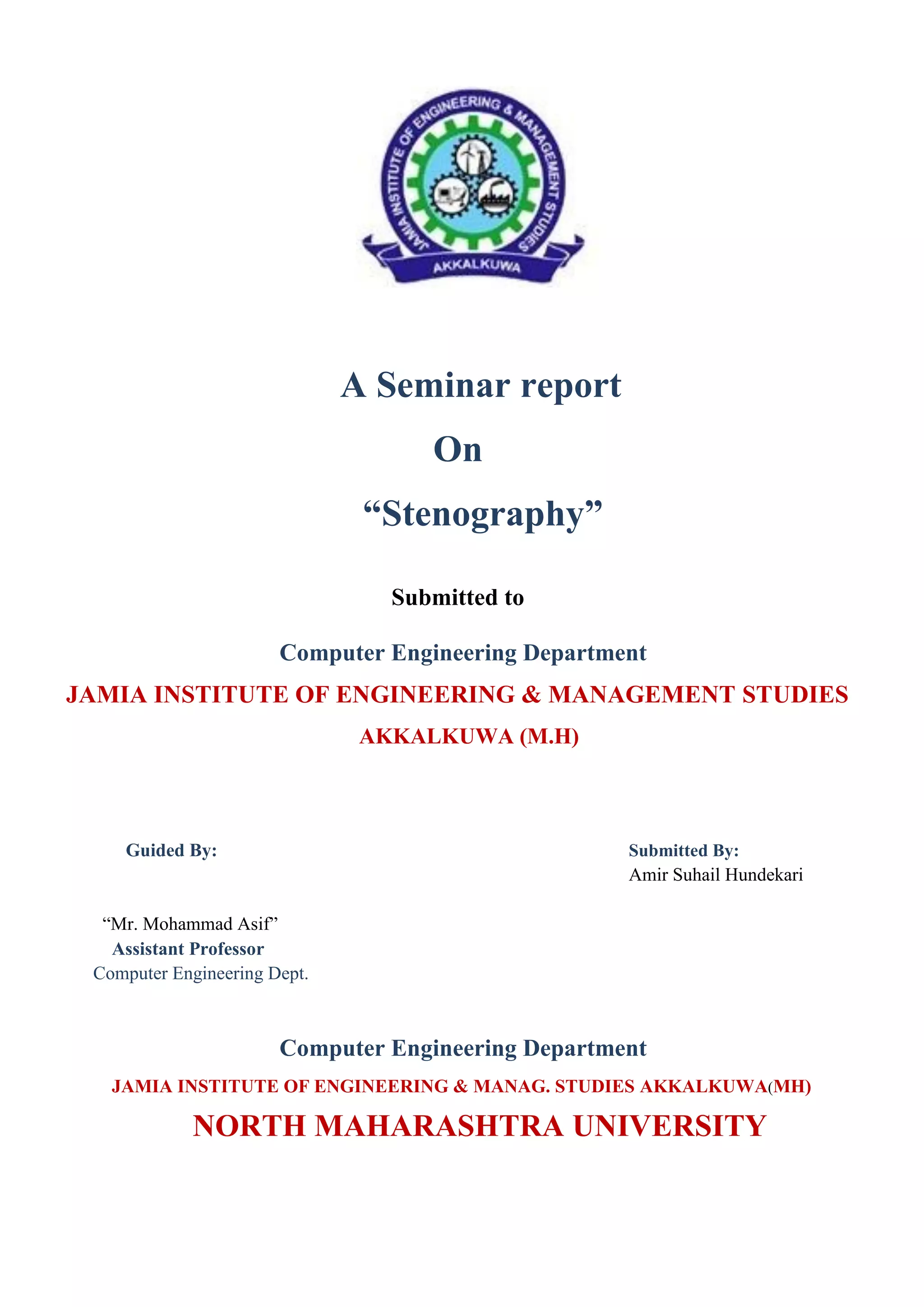 A Seminar report
On
“Stenography”
Submitted to
Computer Engineering Department
JAMIA INSTITUTE OF ENGINEERING & MANAGEMENT STUDIES
AKKALKUWA (M.H)
Guided By: Submitted By:
Amir Suhail Hundekari
“Mr. Mohammad Asif”
Assistant Professor
Computer Engineering Dept.
Computer Engineering Department
JAMIA INSTITUTE OF ENGINEERING & MANAG. STUDIES AKKALKUWA(MH)
NORTH MAHARASHTRA UNIVERSITY