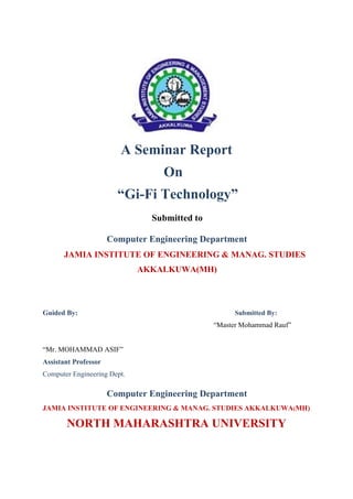A Seminar Report
On
“Gi-Fi Technology”
Submitted to
Computer Engineering Department
JAMIA INSTITUTE OF ENGINEERING & MANAG. STUDIES
AKKALKUWA(MH)
Guided By: Submitted By:
“Master Mohammad Rauf”
“Mr. MOHAMMAD ASIF”
Assistant Professor
Computer Engineering Dept.
Computer Engineering Department
JAMIA INSTITUTE OF ENGINEERING & MANAG. STUDIES AKKALKUWA(MH)
NORTH MAHARASHTRA UNIVERSITY
 