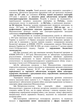 11
становило 82,5 відс. потреби. Такий розподіл давав можливість санаторіям у
середньому забезпечити продуктами харчування осіб, які проходили лікування,
лише на 227 днів, що становило 67,8 відс. повної потужності санаторіїв
(335 днів) і призвело до низького рівня забезпечення ветеранів війни
санаторно-курортним лікуванням. Потребу в коштах на медикаменти і
перев'язувальні матеріали задоволено санаторіям на 51,8 відс., оплату
комунальних послуг та енергоносіїв – на 86,5 відс., у капітальних видатках –
на 0,8 відсотка. Водночас залишки невикористаних відкритих асигнувань на
кінець 2017 року за КПКВК 2501470 становили 1042 тис. грн, що є
неефективним управлінням коштами державного бюджету. При цьому
Мінсоцполітики розподіл коштів між санаторно-курортними закладами
здійснювало непропорційно та непрозоро.
6.1. Мінсоцполітики як головним розпорядником коштів не забезпечено
у 2017 році виконання вимог частини восьмої статті 20 Бюджетного кодексу
України та пунктів 3 і 6 Правил складання паспортів бюджетних програм та
звітів про їх виконання у частині термінів подання і затвердження паспорта
бюджетної програми за КПКВК 2501470, затверджених наказом Міністерства
фінансів України від 29.12.2002 № 1098, що згідно з пунктом 17 частини першої
статті 116 Бюджетного кодексу України є порушенням бюджетного
законодавства.
6.2. При складанні звіту про виконання паспорта бюджетної програми за
КПКВК 20501470 у 2017 році Мінсоцполітики не забезпечено підтвердження
результативних показників бюджетної програми офіційною державною
статистичною, фінансовою та іншою звітністю, даними бухгалтерського,
статистичного та внутрішньогосподарського (управлінського) обліку згідно з
частиною п’ятою статті 20 Бюджетного кодексу України.
6.3. Не забезпечено контролю з боку Мінсоцполітики, структурних
підрозділів соціального захисту населення за дотриманням органами соціального
захисту населення Порядку № 187, що призводить до недотримання
періодичності та черговості забезпечення ветеранів війни санаторно-
курортним лікуванням з урахуванням пільг, передбачених законодавством
для відповідних категорій.
Перевіркою виявлено неодноразові порушення органами соціального
захисту населення вимог пунктів 5, 6 і 7 Порядку № 187 щодо черговості та
періодичності забезпечення ветеранів війни санаторно-курортними путівками у
санаторіях сфери управління Мінсоцполітики.
6.4. Матеріально-технічна база санаторіїв сфери управління
Мінсоцполітики є морально та фізично застарілою, зношеність основних фондів
становить майже 90 відс., що не сприяє якісному і повному наданню послуг,
комфортному перебуванню ветеранів війни у цих закладах, знижує ефективність
використання коштів державного бюджету, виділених на соціальний захист
ветеранів війни.
6.5. Санаторіями здійснюється господарська діяльність та надаються
послуги з порушенням вимог законодавства у сферах пожежної та
 