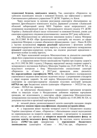 12
техногенної безпеки, цивільного захисту. Так, санаторієм «Перемога» не
здійснено відповідних заходів з пожежної безпеки, що зафіксовано у приписі
Святошинського районного управління ГУ ДСНС України у м. Києві.
Через несвоєчасне та неповне реагування санаторієм «Батьківщина» на
приписи Дрогобицького міжміського відділу Державної установи «Львівський
обласний лабораторний центр МОЗ України» щодо непридатності для
споживання водопровідної води та Трускавецького міського відділу ГУ ДСНС
України у Львівській області щодо техногенної та пожежної безпеки, умови для
санаторно-курортного лікування відпочиваючих з жовтня 2017 року небезпечні.
6.6. Мінсоцполітики не забезпечено виконання пункту 2 наказу Мінпраці
від 20.12.2005 № 426 «Про функціонування санаторіїв, що входять до сфери
управління Мінпраці, в умовах обмеженого фінансування» (далі – Наказ № 426)
у частині встановлення порядку реалізації юридичним і фізичним особам
санаторно-курортних путівок за повну вартість, а також щорічного затвердження
кількості санаторно-курортних путівок, що підлягає реалізації юридичним і
фізичним особам за повну вартість.
6.7. Через неналежний контроль Мінсоцполітики за діяльністю санаторіїв
сфери його управління встановлено низку порушень з боку їх керівників:
 у порушення вимог Основ законодавства України про охорону здоров’я
від 19.11.1992 № 2801 і пункту 2 Порядку акредитації закладу охорони здоров’я,
затвердженого постановою Кабінету Міністрів України від 15.07.1997 № 765, за
відсутності контролю з боку Мінсоцполітики спеціалізовані санаторії
«Перемога» та «Слава» у 2017 році провадили свою діяльність
без акредитаційних сертифікатів МОЗ, тобто без офіційного підтвердження
спроможності надання ними якісних медичних послуг з дотриманням стандартів
у сфері охорони здоров'я. За цей період Мінсоцполітики було спрямовано
санаторіям на санаторно-курортне лікування пільгових категорій громадян
64579,6 тис. грн бюджетних коштів (санаторію «Перемога» – 34322,8 тис. грн,
«Слава» – 30256,8 тис. гривень);
 не забезпечено збалансованого і повноцінного харчування ветеранів
війни та інвалідів згідно із Натуральними добовими нормами харчування
громадян, які відпочивають у санаторіях сфери управління Мінсоцполітики,
затвердженими постановою Кабінету Міністрів України від 13.03.2002 № 324, та
допущено недоліки в організації харчування;
 низький рівень укомплектованості штатів санаторіїв посадами лікарів
не забезпечує повною мірою кваліфіковане лікування ветеранів війни;
 у порушення вимог частини четвертої статті 13 Бюджетного кодексу
України санаторіями «Слава», «Перемога» і «Батьківщина» власні надходження
не спрямовувалися на покриття витрат, пов'язаних з організацією та наданням
платних послуг, що призвело до покриття видатків спеціального фонду за
рахунок коштів загального фонду бюджету. Як наслідок, кошти загального
фонду (3290,7 тис. грн) використано з порушенням бюджетного
законодавства (санаторієм «Слава» – 501,7 тис. грн, «Перемога» –
 