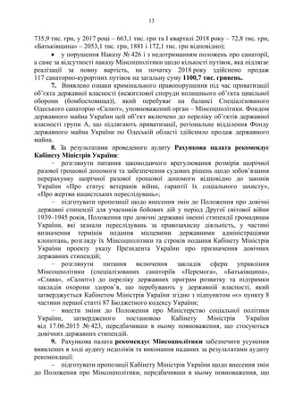 13
735,9 тис. грн, у 2017 році – 663,1 тис. грн та I кварталі 2018 року – 72,8 тис. грн,
«Батьківщина» – 2053,1 тис. грн, 1881 і 172,1 тис. грн відповідно);
 у порушення Наказу № 426 і з недотриманням положень про санаторії,
а саме за відсутності наказу Мінсоцполітики щодо кількості путівок, яка підлягає
реалізації за повну вартість, на початку 2018 року здійснено продаж
117 санаторно-курортних путівок на загальну суму 1100,7 тис. гривень.
7. Виявлено ознаки кримінального правопорушення під час приватизації
об’єкта державної власності (нежитлової споруди колишнього об’єкта цивільної
оборони (бомбосховища)), який перебуває на балансі Спеціалізованого
Одеського санаторію «Салют», уповноважений орган – Мінсоцполітики. Фондом
державного майна України цей об’єкт включено до переліку об’єктів державної
власності групи А, що підлягають приватизації, регіональне відділення Фонду
державного майна України по Одеській області здійснило продаж державного
майна.
8. За результатами проведеного аудиту Рахункова палата рекомендує
Кабінету Міністрів України:
– розглянути питання законодавчого врегулювання розмірів щорічної
разової грошової допомоги та забезпечення судових рішень щодо зобов’язання
перерахунку щорічної разової грошової допомоги відповідно до законів
України «Про статус ветеранів війни, гарантії їх соціального захисту»,
«Про жертви нацистських переслідувань»;
– підготувати пропозиції щодо внесення змін до Положення про довічні
державні стипендії для учасників бойових дій у період Другої світової війни
1939–1945 років, Положення про довічні державні іменні стипендії громадянам
України, які зазнали переслідувань за правозахисну діяльність, у частині
визначення термінів подання місцевими державними адміністраціями
клопотань, розгляду їх Мінсоцполітики та строків подання Кабінету Міністрів
України проекту указу Президента України про призначення довічних
державних стипендій;
– розглянути питання включення закладів сфери управління
Мінсоцполітики (спеціалізованих санаторіїв «Перемога», «Батьківщина»,
«Слава», «Салют») до переліку державних програм розвитку та підтримки
закладів охорони здоров’я, що перебувають у державній власності, який
затверджується Кабінетом Міністрів України згідно з підпунктом «є» пункту 8
частини першої статті 87 Бюджетного кодексу України;
– внести зміни до Положення про Міністерство соціальної політики
України, затвердженого постановою Кабінету Міністрів України
від 17.06.2015 № 423, передбачивши в ньому повноваження, що стосуються
довічних державних стипендій.
9. Рахункова палата рекомендує Мінсоцполітики забезпечити усунення
виявлених в ході аудиту недоліків та виконання наданих за результатами аудиту
рекомендації:
– підготувати пропозиції Кабінету Міністрів України щодо внесення змін
до Положення про Мінсоцполітики, передбачивши в ньому повноваження, що
 