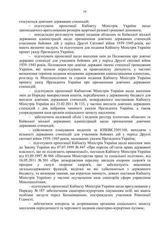 14
стосуються довічних державних стипендій;
– підготувати пропозиції Кабінету Міністрів України щодо
законодавчого врегулювання розмірів щорічної разової грошової допомоги;
– невідкладно розглянути наявні подання обласних та Київської міської
державних адміністрацій щодо призначення довічних державних стипендій
учасникам бойових дій у період Другої Світової війни 1939–1945 років, які
мають визначні заслуги, та підготувати для подання Кабінету Міністрів України
проект указу Президента України;
– підготувати пропозиції щодо внесення змін до Положення про довічні
державні стипендії для учасників бойових дій у період Другої світової війни
1939–1945 років, Положення про довічні державні іменні стипендії громадянам
України, які зазнали переслідувань за правозахисну діяльність, у частині
визначення термінів подання місцевими державними адміністраціями клопотань,
розгляду їх Мінсоцполітики та строків подання Кабінету Міністрів України
проекту указу Президента України про призначення довічних державних
стипендій;
– підготувати пропозиції Кабінетові Міністрів України щодо внесення
змін до Порядку використання коштів, передбачених у державному бюджеті для
виплати довічних державних стипендій, затвердженого постановою Кабінету
Міністрів України від 23.02.2011 № 133, у частині виплати довічних державних
стипендій з дня набрання чинності указом Президента України, а також
упорядкування назв органів соціального захисту населення;
– забезпечити належний облік і ведення реєстру клопотань обласних та
Київської міської державних адміністрацій щодо призначення довічних
державних стипендій;
– здійснювати планування видатків за КПКВК 2501160, виходячи з
кількості державних стипендій для учасників бойових дій у період Другої
світової війни 1939–1945 років, заснованих указом Президента України;
– підготувати пропозиції Кабінету Міністрів України щодо внесення змін
до Закону України від 07.07.1999 № 847 «Про перелік об’єктів права державної
власності, що не підлягають приватизації», постанов Кабінету Міністрів України
від 03.09.1997 № 966 «Питання Міністерства праці та соціальної політики», від
16.05.2011 № 501 «Про затвердження переліку закладів охорони здоров'я та
програм у галузі охорони здоров'я, що забезпечують виконання
загальнодержавних функцій, видатки на які здійснюються з державного
бюджету, та визнання такими, що втратили чинність, деяких постанов Кабінету
Міністрів України» у частині осучаснення назв санаторіїв сфери управління
Мінсоцполітики;
– підготувати пропозиції Кабінету Міністрів України щодо врегулювання у
Порядку № 187 забезпечення санаторно-курортним лікуванням осіб, які мають
особливі заслуги перед Батьківщиною, постраждалих учасників Революції
Гідності;
– забезпечити контроль за дотриманням органами соціального захисту
населення періодичності та черговості надання санаторно-курортних путівок;
 