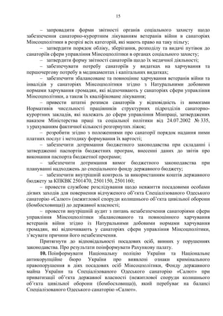 15
– запровадити форми звітності органів соціального захисту щодо
забезпечення санаторно-курортним лікуванням ветеранів війни в санаторіях
Мінсоцполітики в розрізі всіх категорій, які мають право на таку пільгу;
– затвердити порядок обліку, зберігання, розподілу та видачі путівок до
санаторіїв сфери управління Мінсоцполітики в органах соціального захисту;
– затвердити форму звітності санаторіїв щодо їх медичної діяльності;
– забезпечувати потребу санаторіїв у видатках на харчування та
першочергову потребу в медикаментах і капітальних видатках;
– забезпечити збалансоване та повноцінне харчування ветеранів війни та
інвалідів у санаторіях Мінсоцполітики згідно з Натуральними добовими
нормами харчування громадян, які відпочивають у санаторіях сфери управління
Мінсоцполітики, а також їх кваліфіковане лікування;
– привести штатні розписи санаторіїв у відповідність із вимогами
Нормативів чисельності працівників структурних підрозділів санаторно-
курортних закладів, які належать до сфери управління Мінпраці, затверджених
наказом Міністерства праці та соціальної політики від 24.07.2002 № 335,
з урахуванням фактичної кількості розгорнутих ліжок;
– розробити згідно з положеннями про санаторії порядок надання ними
платних послуг і методику формування їх вартості;
– забезпечити дотримання бюджетного законодавства при складанні і
затвердженні паспортів бюджетних програм, внесенні даних до звітів про
виконання паспорта бюджетної програми;
– забезпечити дотримання вимог бюджетного законодавства при
плануванні надходжень до спеціального фонду державного бюджету;
– забезпечити внутрішній контроль за використанням коштів державного
бюджету за КПКВК 2501470, 2501150, 2501160;
– провести службове розслідування щодо невжиття посадовими особами
дієвих заходів для повернення відчуженого об’єкта Спеціалізованого Одеського
санаторію «Салют» (нежитлової споруди колишнього об’єкта цивільної оборони
(бомбосховища)) до державної власності;
– провести внутрішній аудит з питань незабезпечення санаторіями сфери
управління Мінсоцполітики збалансованого та повноцінного харчування
ветеранів війни згідно із Натуральними добовими нормами харчування
громадян, які відпочивають у санаторіях сфери управління Мінсоцполітики,
з’ясувати причини його незабезпечення.
Притягнути до відповідальності посадових осіб, винних у порушеннях
законодавства. Про результати поінформувати Рахункову палату.
10. Поінформувати Національну поліцію України та Національне
антикорупційне бюро України про виявлені ознаки кримінального
правопорушення в діях посадових осіб Мінсоцполітики, Фонду державного
майна України та Спеціалізованого Одеського санаторію «Салют» при
приватизації об’єкта державної власності (нежитлової споруди колишнього
об’єкта цивільної оборони (бомбосховища)), який перебуває на балансі
Спеціалізованого Одеського санаторію «Салют».
 