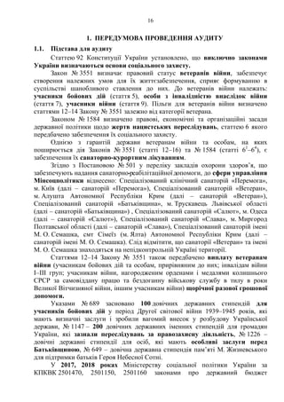 16
1. ПЕРЕДУМОВА ПРОВЕДЕННЯ АУДИТУ
1.1. Підстава для аудиту
Статтею 92 Конституції України установлено, що виключно законами
України визначаються основи соціального захисту.
Закон № 3551 визначає правовий статус ветеранів війни, забезпечує
створення належних умов для їх життєзабезпечення, сприяє формуванню в
суспільстві шанобливого ставлення до них. До ветеранів війни належать:
учасники бойових дій (стаття 5), особи з інвалідністю внаслідок війни
(стаття 7), учасники війни (стаття 9). Пільги для ветеранів війни визначено
статтями 12–14 Закону № 3551 залежно від категорії ветерана.
Законом № 1584 визначено правові, економічні та організаційні засади
державної політики щодо жертв нацистських переслідувань, статтею 6 якого
передбачено забезпечення їх соціального захисту.
Однією з гарантій держави ветеранам війни та особам, на яких
поширюється дія Законів № 3551 (статті 12–16) та № 1584 (статті 61
–64
), є
забезпечення їх санаторно-курортним лікуванням.
Згідно з Постановою № 501 у переліку закладів охорони здоров’я, що
забезпечують надання санаторно-реабілітаційноїдопомоги, до сфери управління
Мінсоцполітики віднесено: Спеціалізований клінічний санаторій «Перемога»,
м. Київ (далі – санаторій «Перемога»), Спеціалізований санаторій «Ветеран»,
м. Алушта Автономної Республіки Крим (далі – санаторій «Ветеран»),
Спеціалізований санаторій «Батьківщина», м. Трускавець Львівської області
(далі – санаторій «Батьківщина») , Спеціалізований санаторій «Салют», м. Одеса
(далі – санаторій «Салют»), Спеціалізований санаторій «Слава», м. Миргород
Полтавської області (далі – санаторій «Слава»), Спеціалізований санаторій імені
М. О. Семашка, смт Сімеїз (м. Ялта) Автономної Республіки Крим (далі –
санаторій імені М. О. Семашка). Слід відмітити, що санаторії «Ветеран» та імені
М. О. Семашка знаходяться на непідконтрольній Україні території.
Статтями 12–14 Закону № 3551 також передбачено виплату ветеранам
війни (учасникам бойових дій та особам, прирівняним до них; інвалідам війни
I–III груп; учасникам війни, нагородженим орденами і медалями колишнього
СРСР за самовіддану працю та бездоганну військову службу в тилу в роки
Великої Вітчизняної війни, іншим учасникам війни) щорічної разової грошової
допомоги.
Указами № 689 засновано 100 довічних державних стипендій для
учасників бойових дій у період Другої світової війни 1939–1945 років, які
мають визначні заслуги і зробили вагомий внесок у розбудову Української
держави, № 1147 – 200 довічних державних іменних стипендій для громадян
України, які зазнали переслідувань за правозахисну діяльність, № 1226 –
довічні державні стипендії для осіб, які мають особливі заслуги перед
Батьківщиною, № 649 – довічна державна стипендія пам’яті М. Жизневського
для підтримки батьків Героя Небесної Сотні.
У 2017, 2018 роках Міністерству соціальної політики України за
КПКВК 2501470, 2501150, 2501160 законами про державний бюджет
 