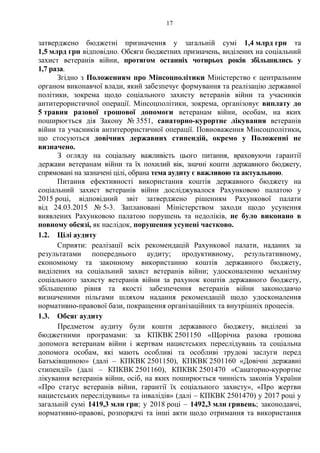 17
затверджено бюджетні призначення у загальній сумі 1,4 млрд грн та
1,5 млрд грн відповідно. Обсяги бюджетних призначень, виділених на соціальний
захист ветеранів війни, протягом останніх чотирьох років збільшились у
1,7 раза.
Згідно з Положенням про Мінсоцполітики Міністерство є центральним
органом виконавчої влади, який забезпечує формування та реалізацію державної
політики, зокрема щодо соціального захисту ветеранів війни та учасників
антитерористичної операції. Мінсоцполітики, зокрема, організовує виплату до
5 травня разової грошової допомоги ветеранам війни, особам, на яких
поширюється дія Закону № 3551, санаторно-курортне лікування ветеранів
війни та учасників антитерористичної операції. Повноваження Мінсоцполітики,
що стосуються довічних державних стипендій, окремо у Положенні не
визначено.
З огляду на соціальну важливість цього питання, враховуючи гарантії
держави ветеранам війни та їх похилий вік, значні кошти державного бюджету,
спрямовані на зазначені цілі, обрана тема аудиту є важливою та актуальною.
Питання ефективності використання коштів державного бюджету на
соціальний захист ветеранів війни досліджувалося Рахунковою палатою у
2015 році, відповідний звіт затверджено рішенням Рахункової палати
від 24.03.2015 № 5-3. Заплановані Міністерством заходи щодо усунення
виявлених Рахунковою палатою порушень та недоліків, не було виконано в
повному обсязі, як наслідок, порушення усунені частково.
1.2. Цілі аудиту
Сприяти: реалізації всіх рекомендацій Рахункової палати, наданих за
результатами попереднього аудиту; продуктивному, результативному,
економному та законному використанню коштів державного бюджету,
виділених на соціальний захист ветеранів війни; удосконаленню механізму
соціального захисту ветеранів війни за рахунок коштів державного бюджету,
збільшенню рівня та якості забезпечення ветеранів війни законодавчо
визначеними пільгами шляхом надання рекомендацій щодо удосконалення
нормативно-правової бази, покращення організаційних та внутрішніх процесів.
1.3. Обсяг аудиту
Предметом аудиту були кошти державного бюджету, виділені за
бюджетними програмами: за КПКВК 2501150 «Щорічна разова грошова
допомога ветеранам війни і жертвам нацистських переслідувань та соціальна
допомога особам, які мають особливі та особливі трудові заслуги перед
Батьківщиною» (далі – КПКВК 2501150), КПКВК 2501160 «Довічні державні
стипендії» (далі – КПКВК 2501160), КПКВК 2501470 «Санаторно-курортне
лікування ветеранів війни, осіб, на яких поширюється чинність законів України
«Про статус ветеранів війни, гарантії їх соціального захисту», «Про жертви
нацистських переслідувань» та інвалідів» (далі – КПКВК 2501470) у 2017 році у
загальній сумі 1419,3 млн грн; у 2018 році – 1492,3 млн гривень; законодавчі,
нормативно-правові, розпорядчі та інші акти щодо отримання та використання
 