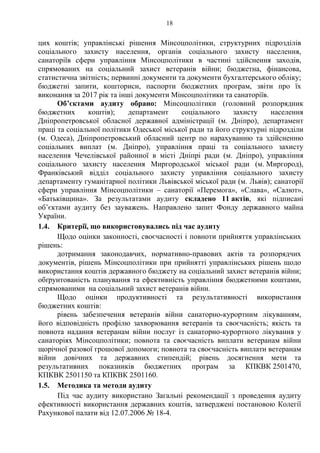 18
цих коштів; управлінські рішення Мінсоцполітики, структурних підрозділів
соціального захисту населення, органів соціального захисту населення,
санаторіїв сфери управління Мінсоцполітики в частині здійснення заходів,
спрямованих на соціальний захист ветеранів війни; бюджетна, фінансова,
статистична звітність; первинні документи та документи бухгалтерського обліку;
бюджетні запити, кошториси, паспорти бюджетних програм, звіти про їх
виконання за 2017 рік та інші документи Мінсоцполітики та санаторіїв.
Об’єктами аудиту обрано: Мінсоцполітики (головний розпорядник
бюджетних коштів); департамент соціального захисту населення
Дніпропетровської обласної державної адміністрації (м. Дніпро), департамент
праці та соціальної політики Одеської міської ради та його структурні підрозділи
(м. Одеса), Дніпропетровський обласний центр по нарахуванню та здійсненню
соціальних виплат (м. Дніпро), управління праці та соціального захисту
населення Чечелівської районної в місті Дніпрі ради (м. Дніпро), управління
соціального захисту населення Миргородської міської ради (м. Миргород),
Франківський відділ соціального захисту управління соціального захисту
департаменту гуманітарної політики Львівської міської ради (м. Львів); санаторії
сфери управління Мінсоцполітики – санаторії «Перемога», «Слава», «Салют»,
«Батьківщина». За результатами аудиту складено 11 актів, які підписані
об’єктами аудиту без зауважень. Направлено запит Фонду державного майна
України.
1.4. Критерії, що використовувались під час аудиту
Щодо оцінки законності, своєчасності і повноти прийняття управлінських
рішень:
дотримання законодавчих, нормативно-правових актів та розпорядчих
документів, рішень Мінсоцполітики при прийнятті управлінських рішень щодо
використання коштів державного бюджету на соціальний захист ветеранів війни;
обґрунтованість планування та ефективність управління бюджетними коштами,
спрямованими на соціальний захист ветеранів війни.
Щодо оцінки продуктивності та результативності використання
бюджетних коштів:
рівень забезпечення ветеранів війни санаторно-курортним лікуванням,
його відповідність профілю захворювання ветеранів та своєчасність; якість та
повнота надання ветеранам війни послуг із санаторно-курортного лікування у
санаторіях Мінсоцполітики; повнота та своєчасність виплати ветеранам війни
щорічної разової грошової допомоги; повнота та своєчасність виплати ветеранам
війни довічних та державних стипендій; рівень досягнення мети та
результативних показників бюджетних програм за КПКВК 2501470,
КПКВК 2501150 та КПКВК 2501160.
1.5. Методика та методи аудиту
Під час аудиту використано Загальні рекомендації з проведення аудиту
ефективності використання державних коштів, затверджені постановою Колегії
Рахункової палати від 12.07.2006 № 18-4.
 