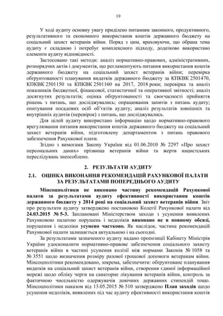 19
У ході аудиту основну увагу приділено питанням законного, продуктивного,
результативного та економного використання коштів державного бюджету на
соціальний захист ветеранів війни. Поряд з цим, враховуючи, що обрана тема
аудиту є складною і потребує комплексного підходу, додатково використано
елементи аудиту відповідності.
Застосовано такі методи: аналіз нормативно-правових, адміністративних,
розпорядчих актів і документів, що регламентують питання використання коштів
державного бюджету на соціальний захист ветеранів війни; перевірка
обґрунтованості планування видатків державного бюджету за КПКВК 2501470,
КПКВК 2501150 та КПКВК 2501160 на 2017, 2018 роки; перевірка та аналіз
показників бюджетної, фінансової, статистичної та оперативної звітності; аналіз
досягнутих результатів; оцінка обґрунтованості та своєчасності прийняття
рішень з питань, що досліджувались; опрацювання запитів з питань аудиту;
опитування посадових осіб об’єктів аудиту; аналіз результатів зовнішніх та
внутрішніх аудитів (перевірок) з питань, що досліджувались.
Для цілей аудиту використано інформацію щодо нормативно-правового
врегулювання питання використання коштів державного бюджету на соціальний
захист ветеранів війни, підготовлену департаментом з питань правового
забезпечення Рахункової плати.
Згідно з вимогами Закону України від 01.06.2010 № 2297 «Про захист
персональних даних» прізвища ветеранів війни та жертв нацистських
переслідувань знеособлено.
2. РЕЗУЛЬТАТИ АУДИТУ
2.1. ОЦІНКА ВИКОНАННЯ РЕКОМЕНДАЦІЙ РАХУНКОВОЇ ПАЛАТИ
ЗА РЕЗУЛЬТАТАМИ ПОПЕРЕДНЬОГО АУДИТУ
Мінсоцполітики не виконано частину рекомендацій Рахункової
палати за результатами аудиту ефективності використання коштів
державного бюджету у 2014 році на соціальний захист ветеранів війни. Звіт
про результати аудиту затверджено постановою Колегії Рахункової палати від
24.03.2015 № 5-3. Заплановані Міністерством заходи з усунення виявлених
Рахунковою палатою порушень і недоліків виконано не в повному обсязі,
порушення і недоліки усунено частково. Як наслідок, частина рекомендацій
Рахункової палати залишається актуальною і на сьогодні.
За результатами зазначеного аудиту надано пропозиції Кабінету Міністрів
України удосконалити нормативно-правове забезпечення соціального захисту
ветеранів війни в частині усунення колізії між нормами Законів № 1058 та
№ 3551 щодо визначення розміру разової грошової допомоги ветеранам війни.
Мінсоцполітики рекомендовано, зокрема, забезпечити: обґрунтоване планування
видатків на соціальний захист ветеранів війни, створення єдиної інформаційної
мережі щодо обліку черги на санаторне лікування ветеранів війни, контроль за
фактичною чисельністю одержувачів довічних державних стипендій тощо.
Мінсоцполітики наказом від 13.05.2015 № 510 затверджено План заходів щодо
усунення недоліків, виявлених під час аудиту ефективності використання коштів
 