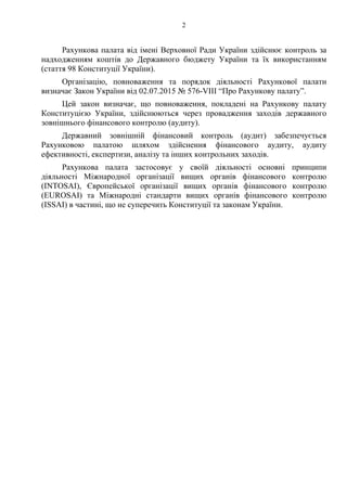 2
Рахункова палата від імені Верховної Ради України здійснює контроль за
надходженням коштів до Державного бюджету України та їх використанням
(стаття 98 Конституції України).
Організацію, повноваження та порядок діяльності Рахункової палати
визначає Закон України від 02.07.2015 № 576-VIII “Про Рахункову палату”.
Цей закон визначає, що повноваження, покладені на Рахункову палату
Конституцією України, здійснюються через провадження заходів державного
зовнішнього фінансового контролю (аудиту).
Державний зовнішній фінансовий контроль (аудит) забезпечується
Рахунковою палатою шляхом здійснення фінансового аудиту, аудиту
ефективності, експертизи, аналізу та інших контрольних заходів.
Рахункова палата застосовує у своїй діяльності основні принципи
діяльності Міжнародної організації вищих органів фінансового контролю
(INTOSAI), Європейської організації вищих органів фінансового контролю
(EUROSAI) та Міжнародні стандарти вищих органів фінансового контролю
(ISSAI) в частині, що не суперечить Конституції та законам України.
 