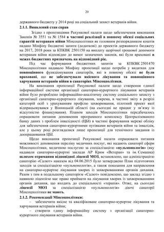 20
державного бюджету у 2014 році на соціальний захист ветеранів війни.
2.1.1. Виявлений стан справ
Згідно з пропозиціями Рахункової палати щодо забезпечення виконання
Законів № 3551 та № 1584 в частині реалізації в повному обсязі соціальних
гарантій ветеранам війни Мінсоцполітики як головним розпорядником коштів
надано Мінфіну бюджетні запити (додаткові) до проектів державного бюджету
на 2017, 2018 роки за КПКВК 2501150 на виплату щорічної грошової допомоги
ветеранам війни відповідно до вимог зазначених законів, які були враховані в
межах бюджетних призначень на відповідний рік.
Під час формування бюджетних запитів за КПКВК 2501470
Мінсоцполітики надавало Мінфіну пропозиції щодо потреби у видатках для
повноцінного функціонування санаторіїв, які в повному обсязі не були
враховані, що не забезпечувало якісного лікування та повноцінного
харчування ветеранів війни в санаторіях Мінсоцполітики.
На виконання пропозиції Рахункової палати щодо створення єдиної
інформаційної системи організації санаторно-курортного лікування ветеранів
війни було розроблено інформаційно-аналітичну систему соціального захисту з
організації санаторно-курортного лікування, зокрема, в частині звіту в розрізі
категорій осіб з урахуванням профілю захворювання, пілотний проект якої
відпрацьовувався у Вінницькій області (на сьогодні не працює у зв’язку із
відсутністю фінансування). Планом заходів Мінсоцполітики передбачалось
опрацювати питання доповнення програмного комплексу Централізованого
банку даних з проблем інвалідності (ЦБІ) в частині формування мережі обліку
для забезпечення санаторно-курортними путівками ветеранів війни та інвалідів,
але у цьому році розглядалися лише пропозиції для технічного завдання із
доопрацювання ЦБІ.
Щодо виконання пропозиції Рахункової палати опрацювати питання
можливості доповнення переліку медичних послуг, які надають санаторії сфери
Мінсоцполітики, медичною послугою за спеціалізацією «пульмонологія» (яку
надавали санаторно-курортні заклади АР Крим «Ветеран» та ім. Семашка)
шляхом отримання відповідної ліцензії МОЗ, встановлено, що адміністрацією
санаторію «Салют» наказом від 04.06.2015 було затверджено План підготовчих
заходів за спеціалізацією «пульмонологія», а також показання для направлення
на санаторно-курортне лікування хворих із захворюваннями органів дихання.
Разом з тим в подальшому санаторієм «Салют» повідомлено, що заклад згідно з
наявною ліцензією має право приймати на лікування хворих із захворюваннями
органів дихання, що входить до спеціальності «терапія». Отже, на сьогодні
ліцензії МОЗ за спеціалізацією «пульмонологія» діючі санаторії
Мінсоцполітики не мають.
2.1.2. Рекомендації Мінсоцполітики:
– забезпечити якісне та кваліфіковане санаторно-курортне лікування та
харчування ветеранів війни;
– створити єдину інформаційну систему з організації санаторно-
курортного лікування ветеранів війни.
 