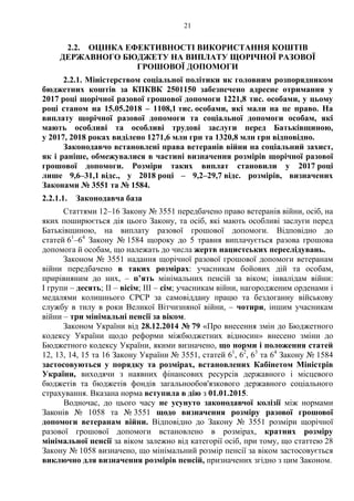 21
2.2. ОЦІНКА ЕФЕКТИВНОСТІ ВИКОРИСТАННЯ КОШТІВ
ДЕРЖАВНОГО БЮДЖЕТУ НА ВИПЛАТУ ЩОРІЧНОЇ РАЗОВОЇ
ГРОШОВОЇ ДОПОМОГИ
2.2.1. Міністерством соціальної політики як головним розпорядником
бюджетних коштів за КПКВК 2501150 забезпечено адресне отримання у
2017 році щорічної разової грошової допомоги 1221,8 тис. особами, у цьому
році станом на 15.05.2018 – 1108,1 тис. особами, які мали на це право. На
виплату щорічної разової допомоги та соціальної допомоги особам, які
мають особливі та особливі трудові заслуги перед Батьківщиною,
у 2017, 2018 роках виділено 1271,6 млн грн та 1320,8 млн грн відповідно.
Законодавчо встановлені права ветеранів війни на соціальний захист,
як і раніше, обмежувалися в частині визначення розмірів щорічної разової
грошової допомоги. Розміри таких виплат становили у 2017 році
лише 9,6–31,1 відс., у 2018 році – 9,2–29,7 відс. розмірів, визначених
Законами № 3551 та № 1584.
2.2.1.1. Законодавча база
Статтями 12–16 Закону № 3551 передбачено право ветеранів війни, осіб, на
яких поширюється дія цього Закону, та осіб, які мають особливі заслуги перед
Батьківщиною, на виплату разової грошової допомоги. Відповідно до
статей 61
–64
Закону № 1584 щороку до 5 травня виплачується разова грошова
допомога й особам, що належать до числа жертв нацистських переслідувань.
Законом № 3551 надання щорічної разової грошової допомоги ветеранам
війни передбачено в таких розмірах: учасникам бойових дій та особам,
прирівняним до них, – п’ять мінімальних пенсій за віком; інвалідам війни:
I групи – десять; II – вісім; III – сім; учасникам війни, нагородженим орденами і
медалями колишнього СРСР за самовіддану працю та бездоганну військову
службу в тилу в роки Великої Вітчизняної війни, – чотири, іншим учасникам
війни – три мінімальні пенсії за віком.
Законом України від 28.12.2014 № 79 «Про внесення змін до Бюджетного
кодексу України щодо реформи міжбюджетних відносин» внесено зміни до
Бюджетного кодексу України, якими визначено, що норми і положення статей
12, 13, 14, 15 та 16 Закону України № 3551, статей 61
, 62
, 63
та 64
Закону № 1584
застосовуються у порядку та розмірах, встановлених Кабінетом Міністрів
України, виходячи з наявних фінансових ресурсів державного і місцевого
бюджетів та бюджетів фондів загальнообов'язкового державного соціального
страхування. Вказана норма вступила в дію з 01.01.2015.
Водночас, до цього часу не усунуто законодавчої колізії між нормами
Законів № 1058 та № 3551 щодо визначення розміру разової грошової
допомоги ветеранам війни. Відповідно до Закону № 3551 розміри щорічної
разової грошової допомоги встановлено в розмірах, кратних розміру
мінімальної пенсії за віком залежно від категорії осіб, при тому, що статтею 28
Закону № 1058 визначено, що мінімальний розмір пенсії за віком застосовується
виключно для визначення розмірів пенсій, призначених згідно з цим Законом.
 