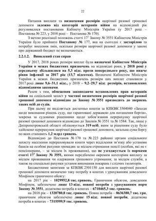 22
Питання виплати та визначення розмірів щорічної разової грошової
допомоги залежно від категорій ветеранів війни на відповідний рік
регулювалося постановами Кабінету Міністрів України (у 2017 році –
Постанова № 223, у 2018 році – Постанова № 170).
З метою реалізації положень статті 171
Закону № 3551 Кабінетом Міністрів
України було прийнято Постанову № 177, яка на сьогодні є застарілою та
потребує внесення змін, оскільки розміри щорічної разової допомоги у законі
про державний бюджет не визначаються.
2.2.1.2. Виявлений стан справ
У 2017, 2018 роках розміри виплат були визначені Кабінетом Міністрів
України в межах бюджетних призначень на відповідні роки, у 2018 році у
середньому збільшилися на 5,3 відс. проти попереднього року, що нижче
рівня інфляції за 2017 рік (13,7 відсотка). Визначені Кабінетом Міністрів
України в межах бюджетних призначень розміри цих виплат становили у
2017 році лише 9,6–31,1 відс., у 2018 – 9,2–29,7 відс. розмірів, встановлених
відповідними законами.
Разом з тим, обмеження законодавчо встановлених прав ветеранів
війни на соціальний захист у частині визначення розмірів щорічної разової
грошової допомоги відповідно до Закону № 3551 призводить до звернень
таких осіб до судів.
При цьому не виділяється достатньо коштів за КПКВК 3504040 «Заходи
щодо виконання рішень суду, що гарантовані державою для погашення боргів»,
зокрема за судовими рішеннями щодо зобов’язання перерахунку щорічної
разової грошової допомоги відповідно до Законів № 3551 та № 1584. Так, лише у
Дніпропетровській області обліковується 319 осіб, яким за рішенням суду було
здійснено перерахунок щорічної разової грошової допомоги, загальна сума боргу
по яких становить 1,2 млрд гривень.
Відповідно до Постанов № 170 та № 223 районні органи соціального
захисту населення перераховували кошти через відділення зв’язку або установи
банків на особові рахунки громадян за місцем отримання пенсії (особам, які не є
пенсіонерами, – за місцем їх проживання), що не узгоджується із нормами
статті 171
Закону № 3551, якими передбачено окремим категоріям виплату за
місцем проживання чи одержання грошового утримання; за місцем служби, а
також на спеціальні рахунки установ виконання покарань і слідчих ізоляторів.
Бюджетними запитами за КПКВК 2501150 для виплати щорічної разової
грошової допомоги визначено таку потребу в коштах з урахуванням доведеного
Мінфіном граничного обсягу:
на 2017 рік – 1029952,8 тис. гривень. Граничним обсягом, доведеним
Мінфіном, забезпечено лише 13 відс. повної потреби з урахуванням норм
Закону № 3551, додаткова потреба в коштах – 6710465,3 тис. гривень;
на 2018 рік – 1320780,8 тис. гривень. Повна потреба – 8636380,7 тис. грн,
граничним обсягом забезпечено лише 15 відс. повної потреби, додаткова
потреба в коштах – 7315599,9 тис. гривень.
 