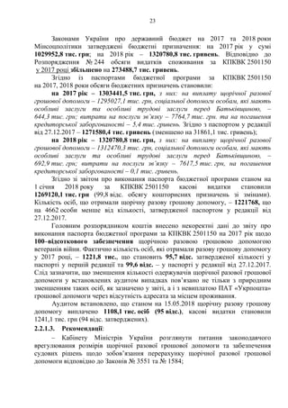 23
Законами України про державний бюджет на 2017 та 2018 роки
Мінсоцполітики затверджені бюджетні призначення: на 2017 рік у сумі
1029952,8 тис. грн; на 2018 рік – 1320780,8 тис. гривень. Відповідно до
Розпорядження № 244 обсяги видатків споживання за КПКВК 2501150
у 2017 році збільшено на 273488,7 тис. гривень.
Згідно із паспортами бюджетної програми за КПКВК 2501150
на 2017, 2018 роки обсяги бюджетних призначень становили:
на 2017 рік – 1303441,5 тис. грн, з них: на виплату щорічної разової
грошової допомоги – 1295027,1 тис. грн, соціальної допомоги особам, які мають
особливі заслуги та особливі трудові заслуги перед Батьківщиною, –
644,3 тис. грн; витрати на послуги зв’язку – 7764,7 тис. грн. та на погашення
кредиторської заборгованості – 5,4 тис. гривень. Згідно з паспортом у редакції
від 27.12.2017 – 1271580,4 тис. гривень (зменшено на 31861,1 тис. гривень);
на 2018 рік – 1320780,8 тис. грн, з них: на виплату щорічної разової
грошової допомоги – 1312470,3 тис. грн, соціальної допомоги особам, які мають
особливі заслуги та особливі трудові заслуги перед Батьківщиною, –
692,9 тис. грн; витрати на послуги зв’язку – 7617,5 тис. грн, на погашення
кредиторської заборгованості – 0,1 тис. гривень.
Згідно зі звітом про виконання паспорта бюджетної програми станом на
1 січня 2018 року за КПКВК 2501150 касові видатки становили
1269120,1 тис. грн (99,8 відс. обсягу кошторисних призначень зі змінами).
Кількість осіб, що отримали щорічну разову грошову допомогу, – 1221768, що
на 4662 особи менше від кількості, затвердженої паспортом у редакції від
27.12.2017.
Головним розпорядником коштів внесено некоректні дані до звіту про
виконання паспорта бюджетної програми за КПКВК 2501150 на 2017 рік щодо
100–відсоткового забезпечення щорічною разовою грошовою допомогою
ветеранів війни. Фактично кількість осіб, які отримали разову грошову допомогу
у 2017 році, – 1221,8 тис., що становить 95,7 відс. затвердженої кількості у
паспорті у першій редакції та 99,6 відс. – у паспорті у редакції від 27.12.2017.
Слід зазначити, що зменшення кількості одержувачів щорічної разової грошової
допомоги у встановлених аудитом випадках пов’язано не тільки з природним
зменшенням таких осіб, як зазначено у звіті, а і з невиплатою ПАТ «Укрпошта»
грошової допомоги через відсутність адресата за місцем проживання.
Аудитом встановлено, що станом на 15.05.2018 щорічну разову грошову
допомогу виплачено 1108,1 тис. осіб (95 відс.), касові видатки становили
1241,1 тис. грн (94 відс. затверджених).
2.2.1.3. Рекомендації:
– Кабінету Міністрів України розглянути питання законодавчого
врегулювання розмірів щорічної разової грошової допомоги та забезпечення
судових рішень щодо зобов’язання перерахунку щорічної разової грошової
допомоги відповідно до Законів № 3551 та № 1584;
 