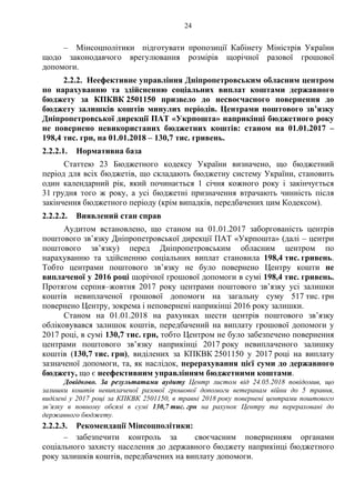 24
– Мінсоцполітики підготувати пропозиції Кабінету Міністрів України
щодо законодавчого врегулювання розмірів щорічної разової грошової
допомоги.
2.2.2. Неефективне управління Дніпропетровським обласним центром
по нарахуванню та здійсненню соціальних виплат коштами державного
бюджету за КПКВК 2501150 призвело до несвоєчасного повернення до
бюджету залишків коштів минулих періодів. Центрами поштового зв’язку
Дніпропетровської дирекції ПАТ «Укрпошта» наприкінці бюджетного року
не повернено невикористаних бюджетних коштів: станом на 01.01.2017 –
198,4 тис. грн, на 01.01.2018 – 130,7 тис. гривень.
2.2.2.1. Нормативна база
Статтею 23 Бюджетного кодексу України визначено, що бюджетний
період для всіх бюджетів, що складають бюджетну систему України, становить
один календарний рік, який починається 1 січня кожного року і закінчується
31 грудня того ж року, а усі бюджетні призначення втрачають чинність після
закінчення бюджетного періоду (крім випадків, передбачених цим Кодексом).
2.2.2.2. Виявлений стан справ
Аудитом встановлено, що станом на 01.01.2017 заборгованість центрів
поштового зв’язку Дніпропетровської дирекції ПАТ «Укрпошта» (далі – центри
поштового зв’язку) перед Дніпропетровським обласним центром по
нарахуванню та здійсненню соціальних виплат становила 198,4 тис. гривень.
Тобто центрами поштового зв’язку не було повернено Центру кошти не
виплаченої у 2016 році щорічної грошової допомоги в сумі 198,4 тис. гривень.
Протягом серпня–жовтня 2017 року центрами поштового зв’язку усі залишки
коштів невиплаченої грошової допомоги на загальну суму 517 тис. грн
повернено Центру, зокрема і неповернені наприкінці 2016 року залишки.
Станом на 01.01.2018 на рахунках шести центрів поштового зв’язку
обліковувався залишок коштів, передбачений на виплату грошової допомоги у
2017 році, в сумі 130,7 тис. грн, тобто Центром не було забезпечено повернення
центрами поштового зв’язку наприкінці 2017 року невиплаченого залишку
коштів (130,7 тис. грн), виділених за КПКВК 2501150 у 2017 році на виплату
зазначеної допомоги, та, як наслідок, перерахування цієї суми до державного
бюджету, що є неефективним управлінням бюджетними коштами.
Довідково. За результатами аудиту Центр листом від 24.05.2018 повідомив, що
залишки коштів невиплаченої разової грошової допомоги ветеранам війни до 5 травня,
виділені у 2017 році за КПКВК 2501150, в травні 2018 року повернені центрами поштового
зв’язку в повному обсязі в сумі 130,7 тис. грн на рахунок Центру та перераховані до
державного бюджету.
2.2.2.3. Рекомендації Мінсоцполітики:
– забезпечити контроль за своєчасним поверненням органами
соціального захисту населення до державного бюджету наприкінці бюджетного
року залишків коштів, передбачених на виплату допомоги.
 