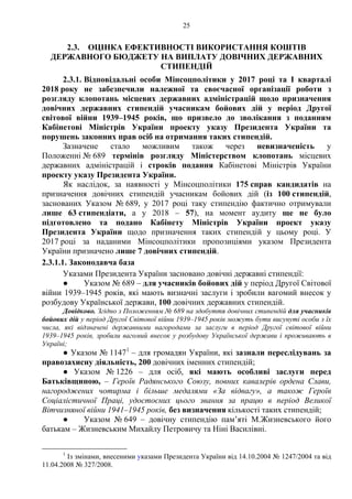 25
2.3. ОЦІНКА ЕФЕКТИВНОСТІ ВИКОРИСТАННЯ КОШТІВ
ДЕРЖАВНОГО БЮДЖЕТУ НА ВИПЛАТУ ДОВІЧНИХ ДЕРЖАВНИХ
СТИПЕНДІЙ
2.3.1. Відповідальні особи Мінсоцполітики у 2017 році та І кварталі
2018 року не забезпечили належної та своєчасної організації роботи з
розгляду клопотань місцевих державних адміністрацій щодо призначення
довічних державних стипендій учасникам бойових дій у період Другої
світової війни 1939–1945 років, що призвело до зволікання з поданням
Кабінетові Міністрів України проекту указу Президента України та
порушень законних прав осіб на отримання таких стипендій.
Зазначене стало можливим також через невизначеність у
Положенні № 689 термінів розгляду Міністерством клопотань місцевих
державних адміністрацій і строків подання Кабінетові Міністрів України
проекту указу Президента України.
Як наслідок, за наявності у Мінсоцполітики 175 справ кандидатів на
призначення довічних стипендій учасникам бойових дій (із 100 стипендій,
заснованих Указом № 689, у 2017 році таку стипендію фактично отримували
лише 63 стипендіати, а у 2018 – 57), на момент аудиту ще не було
підготовлено та подано Кабінету Міністрів України проект указу
Президента України щодо призначення таких стипендій у цьому році. У
2017 році за наданими Мінсоцполітики пропозиціями указом Президента
України призначено лише 7 довічних стипендій.
2.3.1.1. Законодавча база
Указами Президента України засновано довічні державні стипендії:
● Указом № 689 – для учасників бойових дій у період Другої Світової
війни 1939–1945 років, які мають визначні заслуги і зробили вагомий внесок у
розбудову Української держави, 100 довічних державних стипендій.
Довідково. Згідно з Положенням № 689 на здобуття довічних стипендій для учасників
бойових дій у період Другої Світової війни 1939–1945 років можуть бути висунуті особи з їх
числа, які відзначені державними нагородами за заслуги в період Другої світової війни
1939–1945 років, зробили вагомий внесок у розбудову Української держави і проживають в
Україні;
● Указом № 11471
– для громадян України, які зазнали переслідувань за
правозахисну діяльність, 200 довічних іменних стипендій;
● Указом № 1226 – для осіб, які мають особливі заслуги перед
Батьківщиною, – Героїв Радянського Союзу, повних кавалерів ордена Слави,
нагороджених чотирма і більше медалями «За відвагу», а також Героїв
Соціалістичної Праці, удостоєних цього звання за працю в період Великої
Вітчизняної війни 1941–1945 років, без визначення кількості таких стипендій;
● Указом № 649 – довічну стипендію пам’яті М.Жизневського його
батькам – Жизневським Михайлу Петровичу та Ніні Василівні.
1
Із змінами, внесеними указами Президента України від 14.10.2004 № 1247/2004 та від
11.04.2008 № 327/2008.
 
