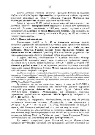 26
Довічні державні стипендії призначає Президент України за поданням
Кабінету Міністрів України. Пропозиції щодо призначення довічних державних
стипендій подаються до Кабінету Міністрів України Мінсоцполітики
відповідно до клопотань місцевих державних адміністрацій.
Згідно з Порядком № 133 довічні державні стипендії виплачуються з дня
набрання чинності розпорядженням Президента України про призначення
стипендії. Водночас, починаючи з 2011 року, довічні державні стипендії
призначаються відповідно до указів Президента України. Слід зазначити, що
назва органів соціального захисту населення в Порядку № 133 не відповідає
чинному законодавству.
2.3.1.2. Виявлений стан справ
Положеннями № 689 та № 1147 не визначено термінів подання
місцевими державними адміністраціями клопотань щодо призначення довічних
державних стипендій, їх розгляду Мінсоцполітики та строків подання
Кабінетові Міністрів України проекту Указу Президента України про
призначення таких стипендій. При цьому Мінсоцполітики не розроблено та не
запроваджено порядок обліку та організації роботи з клопотаннями.
У серпні 2017 року Мінсоцполітики за підписом заступника Міністра
Федорович Н. В. направило структурним підрозділам соціального захисту
населення лист, в якому запропонувало до 21.08.2017 надати документи усіх
наявних у регіоні кандидатів на отримання довічних державних стипендій,
заснованих указами Президента України. Місцеві державні адміністрації подали
такі клопотання, а окремі – повторно.
Довідково. Запорізька облдержадміністрація двічі подавала на розгляд клопотання про
призначення державної іменної стипендії учаснику бойових дій у період Другої Світової війни
1939–1945 років С. К.(1919 р.н.) – 12.10.2017 та 14.12.2017; Сумська облдержадміністрація
двічі подавала на розгляд клопотання про призначення державної іменної стипендії С. І.
(1919 р.н.) 23.08.2017 та 12.12.2017.
Встановлено, що на час проведення аудиту (станом на 14.05.2018) в
Мінсоцполітики наявні клопотання про призначення довічних державних
стипендій учасникам бойових дій у період Другої Світової війни
1939–1945 років стосовно 175 кандидатів, які подавались місцевими
державними адміністраціями протягом 2016–2018 років (у 2016 році – 10;
2017 – 163 та 2018 – 2).
Водночас, за інформацією Мінсоцполітики, на цю дату на розгляді
знаходяться клопотання стосовно 167 кандидатів, з них направлених у
2016 році – 0, 2017 – 164 та 2018 – 3. Отже, Мінсоцполітики не володіє в
повному обсязі інформацією про кількість та стан розгляду клопотань.
Встановлено, що Мінсоцполітики не проводило актуалізацію справ. За
поясненнями, актуалізація справ проводиться вже під час підготовки пропозицій
на розгляд Кабінету Міністрів України та проекту Указу Президента України,
тобто підготовка цих документів у 2018 році ще не розпочалась.
На вимогу контрольної групи Рахункової палати Мінсоцполітики
здійснило актуалізацію клопотань про призначення довічних стипендій для
 
