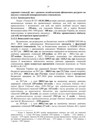 29
державні стипендії, що є ризиком незабезпечення фінансовим ресурсом на
виплату стипендій новопризначеним стипендіатам.
2.3.2.1. Законодавча база
Згідно з Указом № 327 з 01.01.2008 розміри довічних державних стипендій
визначаються залежно від прожиткового мінімуму для осіб, які втратили
працездатність і встановлені: для осіб, які мають особливі заслуги перед
Батьківщиною – 150 відс.; для учасників бойових дій у період Великої
Вітчизняної війни 1941–1945 років – 100 відс.; для громадян України, які зазнали
переслідувань за правозахисну діяльність, – 100 відс. прожиткового мінімуму
для осіб, які втратили працездатність2
.
2.3.2.2. Виявлений стан справ
Встановлено, що розрахунки до бюджетних запитів за КПКВК 2501160 на
2017, 2018 роки здійснювалися Мінсоцполітики виходячи з фактичної
чисельності стипендіатів. Так, за бюджетними запитами за КПКВК 2501160
потреба в коштах з урахуванням доведеного Мінфіном граничного обсягу:
на 2017 рік – 3805,5 тис. грн, які заплановано спрямувати на щомісячну виплату
довічних державних стипендій 229 особам; на 2018 рік – 4081,2 тис. грн –
227 особам. Виділення у 2017, 2018 роках додаткових (не забезпечених
граничним обсягом) коштів в обсязі 1499,9 тис. грн і 1632,3 тис. грн відповідно
надало б можливість забезпечити виплату довічних державних стипендій
стипендіатам, яким планується призначити стипендію відповідно до Указів
№ 689 та № 1147.
Законами України про державний бюджет Мінсоцполітики затверджені
бюджетні призначення: на 2017 рік – 3805,5 тис. грн (71,7 відс. повної потреби);
на 2018 рік – 4081,2 тис. грн (71,4 відс. повної потреби). Згідно із паспортами
бюджетної програми на 2017–2018 роки встановлено обсяги бюджетних
призначень:
на 2017 рік – у сумі 3805,5 тис. грн на щомісячну виплату довічних
державних стипендій 229 особам (62 особи з числа учасників бойових дій у
період Другої Світової війни 1939–1945 рр. при середньомісячному розмірі
довічної державної стипендії 1295 грн; 143 особи з числа громадян, які зазнали
переслідувань за правозахисну діяльність, при середньомісячному розмірі
стипендії 1295 грн; 22 особи, які мають особливі заслуги перед Батьківщиною,
при середньомісячному розмірі стипендії 1943 грн та 2 особи – батьки
М. Жизневського при середньомісячному розмірі довічної державної стипендії
пам’яті М. Жизневського – 3250 гривень);
на 2018 рік – у сумі 4081,2 тис. грн на щомісячну виплату довічних
державних стипендій 229 особам (57 осіб з числа учасників бойових дій у період
2
Згідно із Законом № 1801 розмір прожиткового мінімум для осіб, які втратили
працездатність, з 1 січня 2017 року становив 1247 гривень, з 1 травня – 1312 гривень, з
1 грудня – 1373 гривні. Законом № 2246 встановлено розмір прожиткового мінімум для осіб,
які втратили працездатність, з 1 січня 2018 року – 1373 гривні, з 1 липня – 1435 гривень, з
1 грудня – 1497 гривень.
 