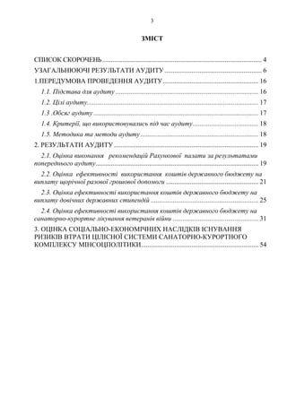 3
ЗМІСТ
СПИСОК СКОРОЧЕНЬ............................................................................................... 4 
УЗАГАЛЬНЮЮЧІ РЕЗУЛЬТАТИ АУДИТУ.......................................................... 6 
1.ПЕРЕДУМОВА ПРОВЕДЕННЯ АУДИТУ......................................................... 16 
1.1. Підстава для аудиту ..................................................................................... 16 
1.2. Цілі аудиту...................................................................................................... 17 
1.3 .Обсяг аудиту .................................................................................................. 17 
1.4. Критерії, що використовувались під час аудиту....................................... 18 
1.5. Методика та методи аудиту ...................................................................... 18 
2.  ...................................................................................... 19 РЕЗУЛЬТАТИ АУДИТУ
2.1. 
................................................................................................. 19 
Оцінка виконання рекомендацій Рахункової палати за результатами
попереднього аудиту
2.2. 
....................................................... 21 
Оцінка ефективності використання коштів державного бюджету на
виплату щорічної разової грошової допомоги
2.3. О
................................................................ 25 
цінка ефективності використання коштів державного бюджету на
виплату довічних державних стипендій
2.4. 
................................................... 31 
Оцінка ефективності використання коштів державного бюджету на
санаторно-курортне лікування ветеранів війни
3. ОЦІНКА СОЦІАЛЬНО-ЕКОНОМІЧНИХ НАСЛІДКІВ ІСНУВАННЯ
РИЗИКІВ ВТРАТИ ЦІЛІСНОЇ СИСТЕМИ САНАТОРНО-КУРОРТНОГО
КОМПЛЕКСУ МІНСОЦПОЛІТИКИ...................................................................... 54 
 